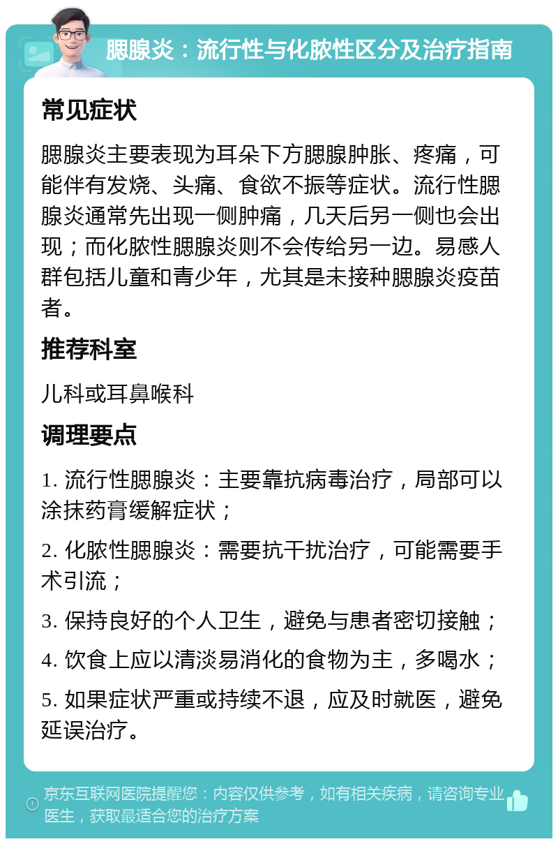 腮腺炎：流行性与化脓性区分及治疗指南 常见症状 腮腺炎主要表现为耳朵下方腮腺肿胀、疼痛，可能伴有发烧、头痛、食欲不振等症状。流行性腮腺炎通常先出现一侧肿痛，几天后另一侧也会出现；而化脓性腮腺炎则不会传给另一边。易感人群包括儿童和青少年，尤其是未接种腮腺炎疫苗者。 推荐科室 儿科或耳鼻喉科 调理要点 1. 流行性腮腺炎：主要靠抗病毒治疗，局部可以涂抹药膏缓解症状； 2. 化脓性腮腺炎：需要抗干扰治疗，可能需要手术引流； 3. 保持良好的个人卫生，避免与患者密切接触； 4. 饮食上应以清淡易消化的食物为主，多喝水； 5. 如果症状严重或持续不退，应及时就医，避免延误治疗。