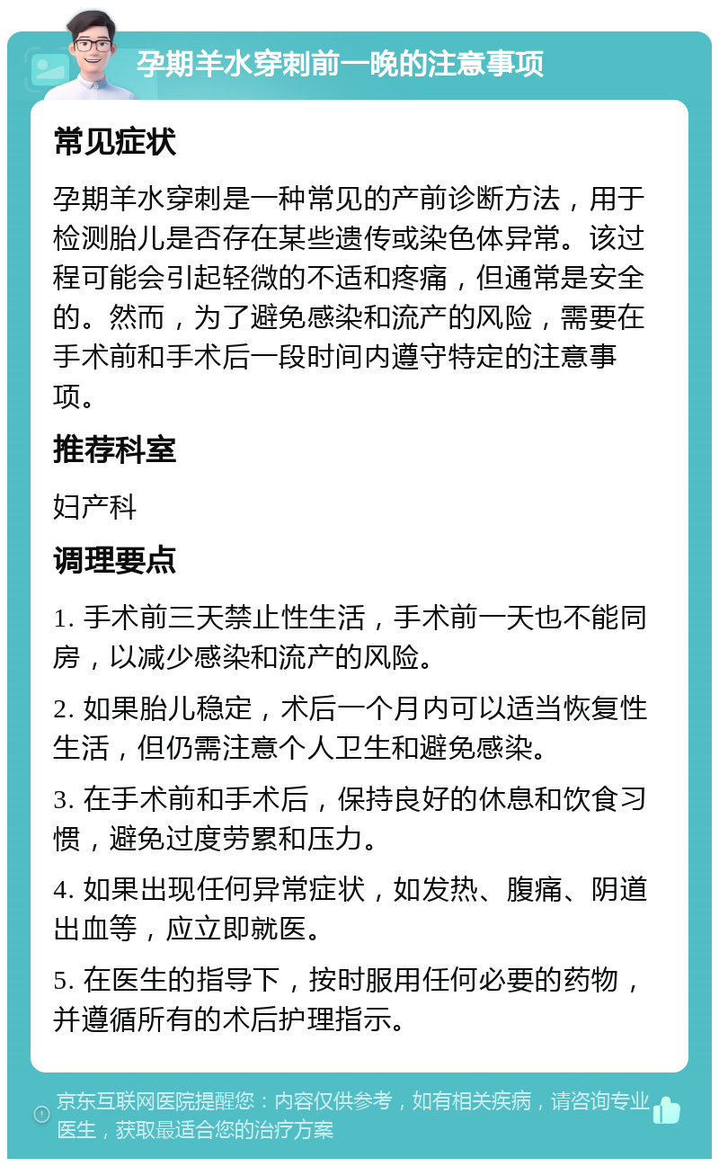 孕期羊水穿刺前一晚的注意事项 常见症状 孕期羊水穿刺是一种常见的产前诊断方法，用于检测胎儿是否存在某些遗传或染色体异常。该过程可能会引起轻微的不适和疼痛，但通常是安全的。然而，为了避免感染和流产的风险，需要在手术前和手术后一段时间内遵守特定的注意事项。 推荐科室 妇产科 调理要点 1. 手术前三天禁止性生活，手术前一天也不能同房，以减少感染和流产的风险。 2. 如果胎儿稳定，术后一个月内可以适当恢复性生活，但仍需注意个人卫生和避免感染。 3. 在手术前和手术后，保持良好的休息和饮食习惯，避免过度劳累和压力。 4. 如果出现任何异常症状，如发热、腹痛、阴道出血等，应立即就医。 5. 在医生的指导下，按时服用任何必要的药物，并遵循所有的术后护理指示。