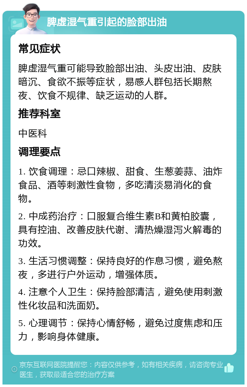 脾虚湿气重引起的脸部出油 常见症状 脾虚湿气重可能导致脸部出油、头皮出油、皮肤暗沉、食欲不振等症状，易感人群包括长期熬夜、饮食不规律、缺乏运动的人群。 推荐科室 中医科 调理要点 1. 饮食调理：忌口辣椒、甜食、生葱姜蒜、油炸食品、酒等刺激性食物，多吃清淡易消化的食物。 2. 中成药治疗：口服复合维生素B和黄柏胶囊，具有控油、改善皮肤代谢、清热燥湿泻火解毒的功效。 3. 生活习惯调整：保持良好的作息习惯，避免熬夜，多进行户外运动，增强体质。 4. 注意个人卫生：保持脸部清洁，避免使用刺激性化妆品和洗面奶。 5. 心理调节：保持心情舒畅，避免过度焦虑和压力，影响身体健康。