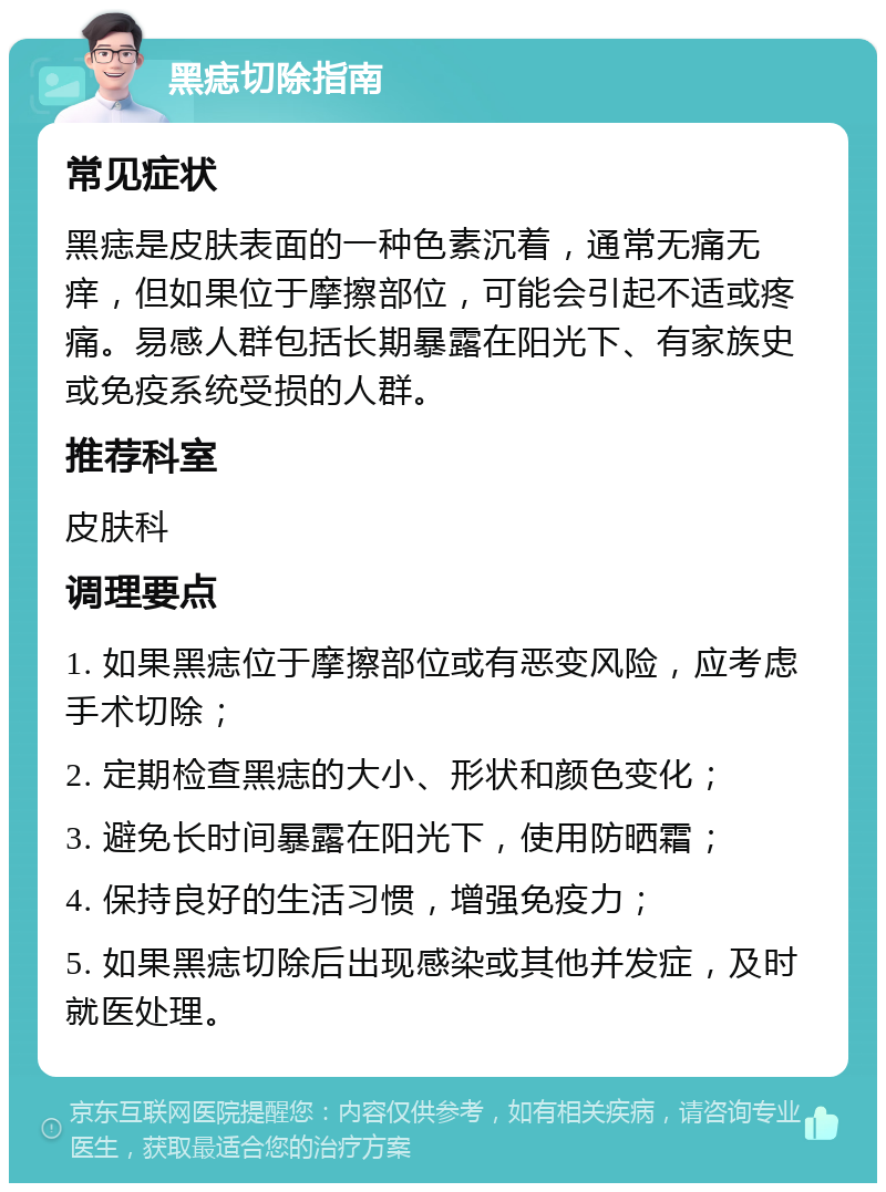 黑痣切除指南 常见症状 黑痣是皮肤表面的一种色素沉着，通常无痛无痒，但如果位于摩擦部位，可能会引起不适或疼痛。易感人群包括长期暴露在阳光下、有家族史或免疫系统受损的人群。 推荐科室 皮肤科 调理要点 1. 如果黑痣位于摩擦部位或有恶变风险，应考虑手术切除； 2. 定期检查黑痣的大小、形状和颜色变化； 3. 避免长时间暴露在阳光下，使用防晒霜； 4. 保持良好的生活习惯，增强免疫力； 5. 如果黑痣切除后出现感染或其他并发症，及时就医处理。