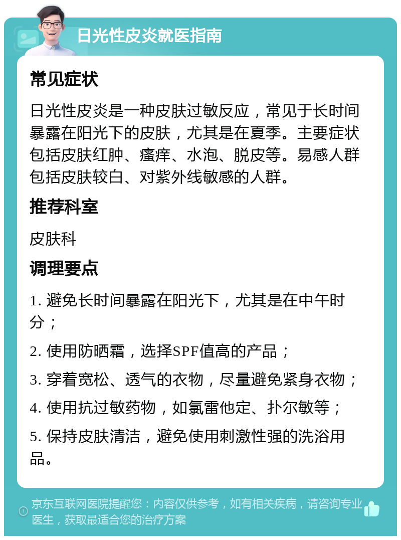 日光性皮炎就医指南 常见症状 日光性皮炎是一种皮肤过敏反应，常见于长时间暴露在阳光下的皮肤，尤其是在夏季。主要症状包括皮肤红肿、瘙痒、水泡、脱皮等。易感人群包括皮肤较白、对紫外线敏感的人群。 推荐科室 皮肤科 调理要点 1. 避免长时间暴露在阳光下，尤其是在中午时分； 2. 使用防晒霜，选择SPF值高的产品； 3. 穿着宽松、透气的衣物，尽量避免紧身衣物； 4. 使用抗过敏药物，如氯雷他定、扑尔敏等； 5. 保持皮肤清洁，避免使用刺激性强的洗浴用品。