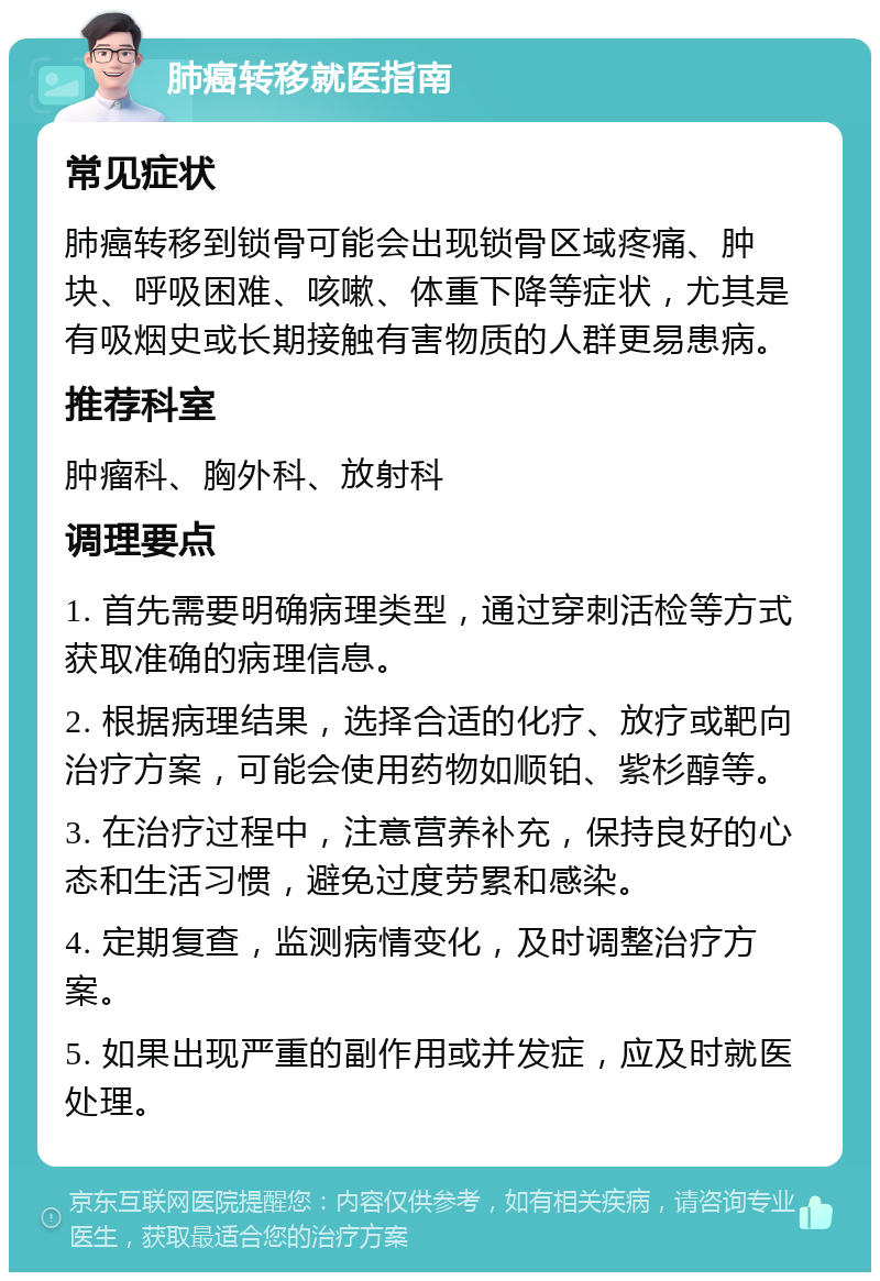 肺癌转移就医指南 常见症状 肺癌转移到锁骨可能会出现锁骨区域疼痛、肿块、呼吸困难、咳嗽、体重下降等症状，尤其是有吸烟史或长期接触有害物质的人群更易患病。 推荐科室 肿瘤科、胸外科、放射科 调理要点 1. 首先需要明确病理类型，通过穿刺活检等方式获取准确的病理信息。 2. 根据病理结果，选择合适的化疗、放疗或靶向治疗方案，可能会使用药物如顺铂、紫杉醇等。 3. 在治疗过程中，注意营养补充，保持良好的心态和生活习惯，避免过度劳累和感染。 4. 定期复查，监测病情变化，及时调整治疗方案。 5. 如果出现严重的副作用或并发症，应及时就医处理。