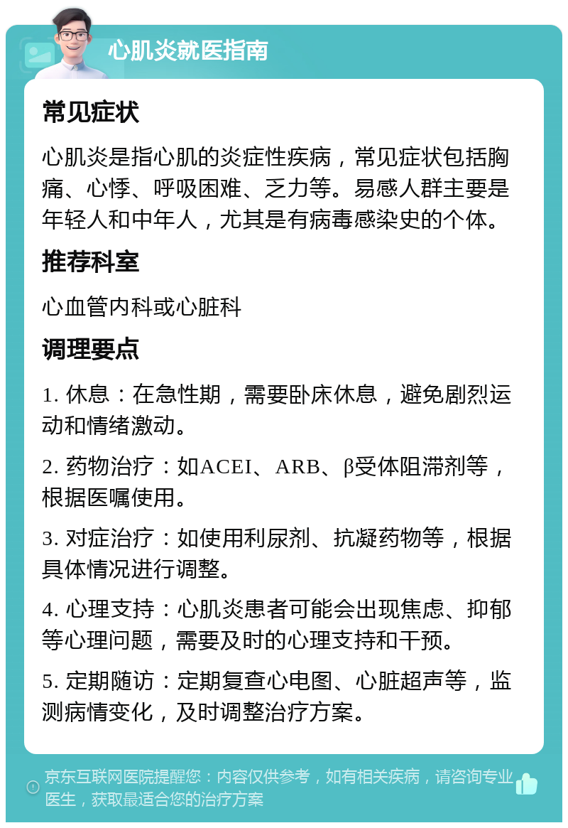 心肌炎就医指南 常见症状 心肌炎是指心肌的炎症性疾病，常见症状包括胸痛、心悸、呼吸困难、乏力等。易感人群主要是年轻人和中年人，尤其是有病毒感染史的个体。 推荐科室 心血管内科或心脏科 调理要点 1. 休息：在急性期，需要卧床休息，避免剧烈运动和情绪激动。 2. 药物治疗：如ACEI、ARB、β受体阻滞剂等，根据医嘱使用。 3. 对症治疗：如使用利尿剂、抗凝药物等，根据具体情况进行调整。 4. 心理支持：心肌炎患者可能会出现焦虑、抑郁等心理问题，需要及时的心理支持和干预。 5. 定期随访：定期复查心电图、心脏超声等，监测病情变化，及时调整治疗方案。