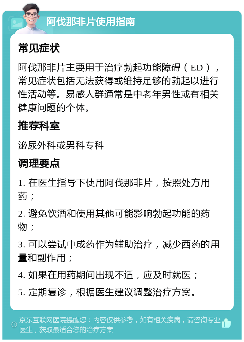 阿伐那非片使用指南 常见症状 阿伐那非片主要用于治疗勃起功能障碍（ED），常见症状包括无法获得或维持足够的勃起以进行性活动等。易感人群通常是中老年男性或有相关健康问题的个体。 推荐科室 泌尿外科或男科专科 调理要点 1. 在医生指导下使用阿伐那非片，按照处方用药； 2. 避免饮酒和使用其他可能影响勃起功能的药物； 3. 可以尝试中成药作为辅助治疗，减少西药的用量和副作用； 4. 如果在用药期间出现不适，应及时就医； 5. 定期复诊，根据医生建议调整治疗方案。