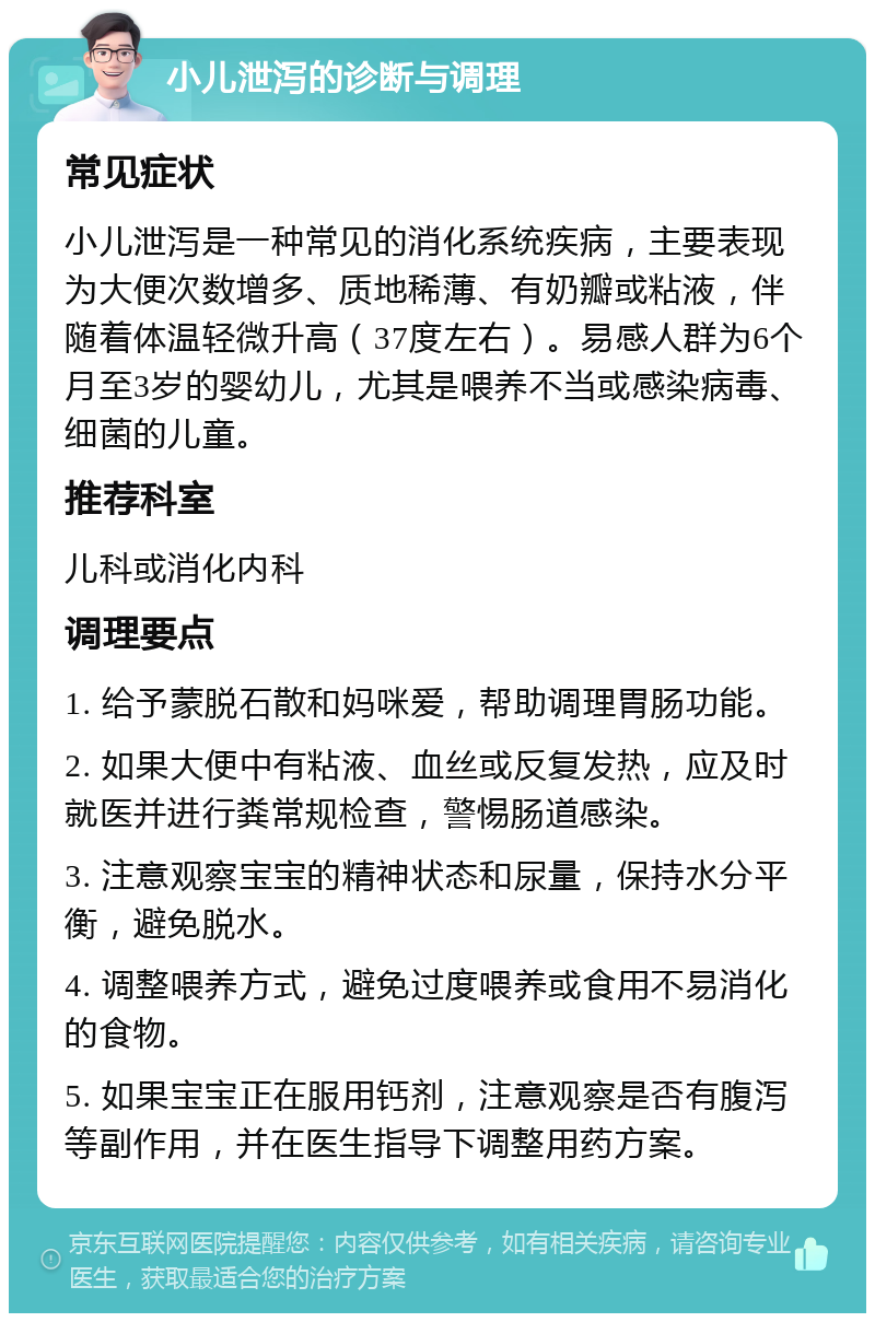 小儿泄泻的诊断与调理 常见症状 小儿泄泻是一种常见的消化系统疾病，主要表现为大便次数增多、质地稀薄、有奶瓣或粘液，伴随着体温轻微升高（37度左右）。易感人群为6个月至3岁的婴幼儿，尤其是喂养不当或感染病毒、细菌的儿童。 推荐科室 儿科或消化内科 调理要点 1. 给予蒙脱石散和妈咪爱，帮助调理胃肠功能。 2. 如果大便中有粘液、血丝或反复发热，应及时就医并进行粪常规检查，警惕肠道感染。 3. 注意观察宝宝的精神状态和尿量，保持水分平衡，避免脱水。 4. 调整喂养方式，避免过度喂养或食用不易消化的食物。 5. 如果宝宝正在服用钙剂，注意观察是否有腹泻等副作用，并在医生指导下调整用药方案。