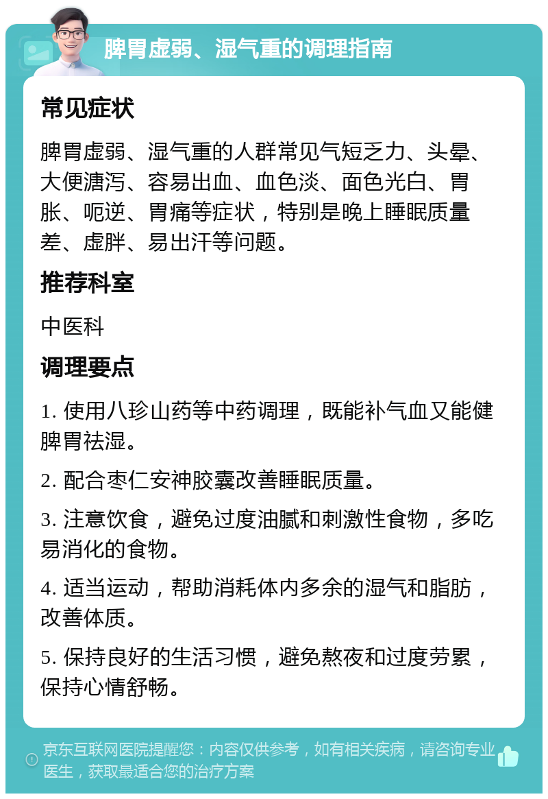 脾胃虚弱、湿气重的调理指南 常见症状 脾胃虚弱、湿气重的人群常见气短乏力、头晕、大便溏泻、容易出血、血色淡、面色光白、胃胀、呃逆、胃痛等症状，特别是晚上睡眠质量差、虚胖、易出汗等问题。 推荐科室 中医科 调理要点 1. 使用八珍山药等中药调理，既能补气血又能健脾胃祛湿。 2. 配合枣仁安神胶囊改善睡眠质量。 3. 注意饮食，避免过度油腻和刺激性食物，多吃易消化的食物。 4. 适当运动，帮助消耗体内多余的湿气和脂肪，改善体质。 5. 保持良好的生活习惯，避免熬夜和过度劳累，保持心情舒畅。