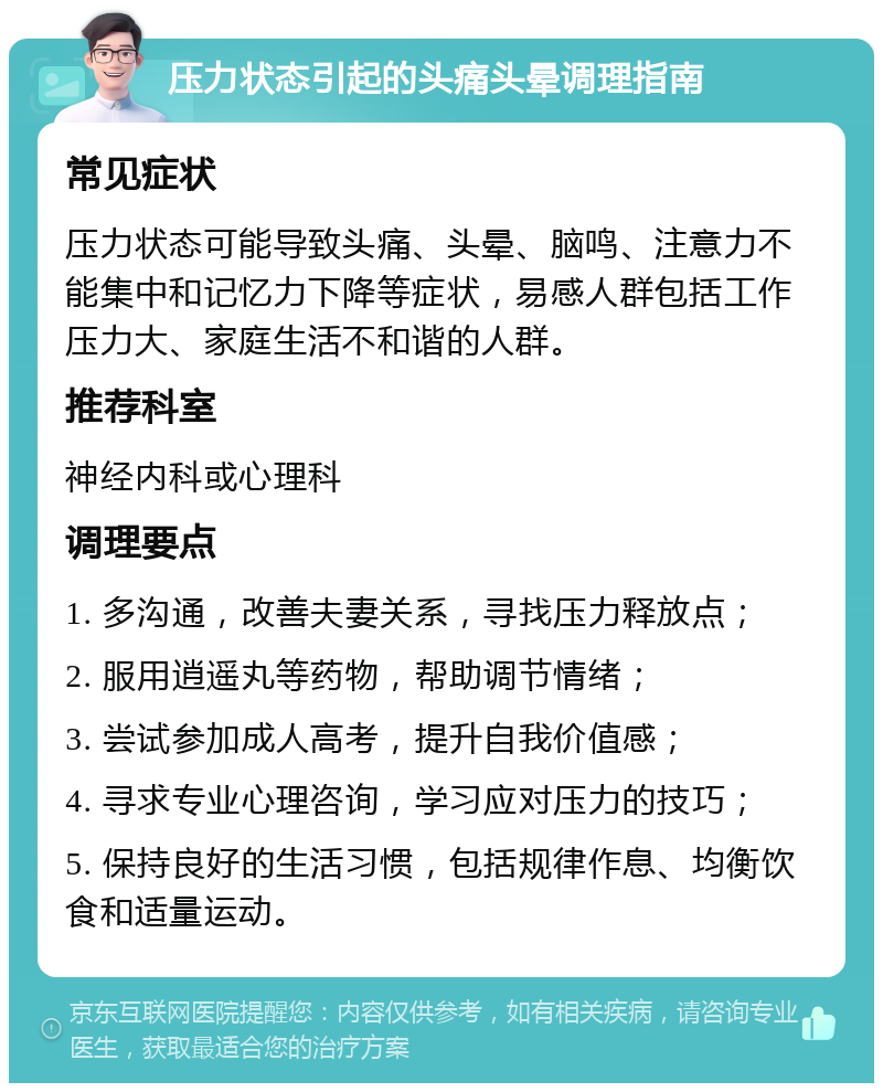 压力状态引起的头痛头晕调理指南 常见症状 压力状态可能导致头痛、头晕、脑鸣、注意力不能集中和记忆力下降等症状，易感人群包括工作压力大、家庭生活不和谐的人群。 推荐科室 神经内科或心理科 调理要点 1. 多沟通，改善夫妻关系，寻找压力释放点； 2. 服用逍遥丸等药物，帮助调节情绪； 3. 尝试参加成人高考，提升自我价值感； 4. 寻求专业心理咨询，学习应对压力的技巧； 5. 保持良好的生活习惯，包括规律作息、均衡饮食和适量运动。