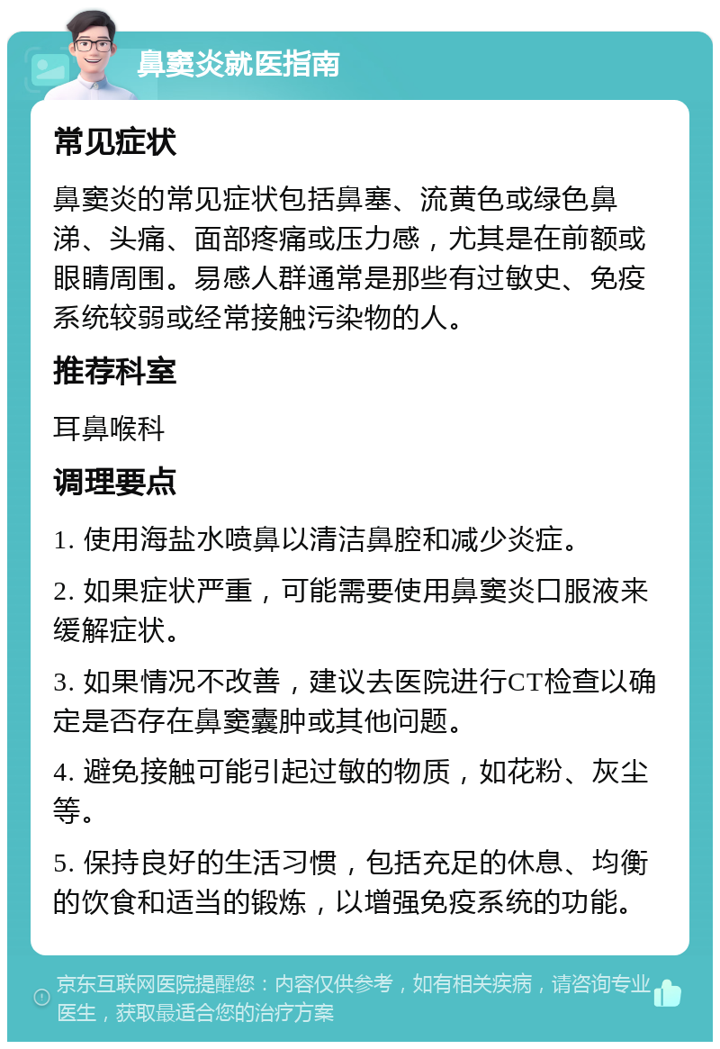 鼻窦炎就医指南 常见症状 鼻窦炎的常见症状包括鼻塞、流黄色或绿色鼻涕、头痛、面部疼痛或压力感，尤其是在前额或眼睛周围。易感人群通常是那些有过敏史、免疫系统较弱或经常接触污染物的人。 推荐科室 耳鼻喉科 调理要点 1. 使用海盐水喷鼻以清洁鼻腔和减少炎症。 2. 如果症状严重，可能需要使用鼻窦炎口服液来缓解症状。 3. 如果情况不改善，建议去医院进行CT检查以确定是否存在鼻窦囊肿或其他问题。 4. 避免接触可能引起过敏的物质，如花粉、灰尘等。 5. 保持良好的生活习惯，包括充足的休息、均衡的饮食和适当的锻炼，以增强免疫系统的功能。