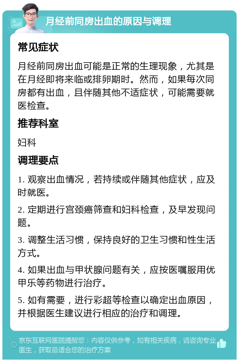 月经前同房出血的原因与调理 常见症状 月经前同房出血可能是正常的生理现象，尤其是在月经即将来临或排卵期时。然而，如果每次同房都有出血，且伴随其他不适症状，可能需要就医检查。 推荐科室 妇科 调理要点 1. 观察出血情况，若持续或伴随其他症状，应及时就医。 2. 定期进行宫颈癌筛查和妇科检查，及早发现问题。 3. 调整生活习惯，保持良好的卫生习惯和性生活方式。 4. 如果出血与甲状腺问题有关，应按医嘱服用优甲乐等药物进行治疗。 5. 如有需要，进行彩超等检查以确定出血原因，并根据医生建议进行相应的治疗和调理。