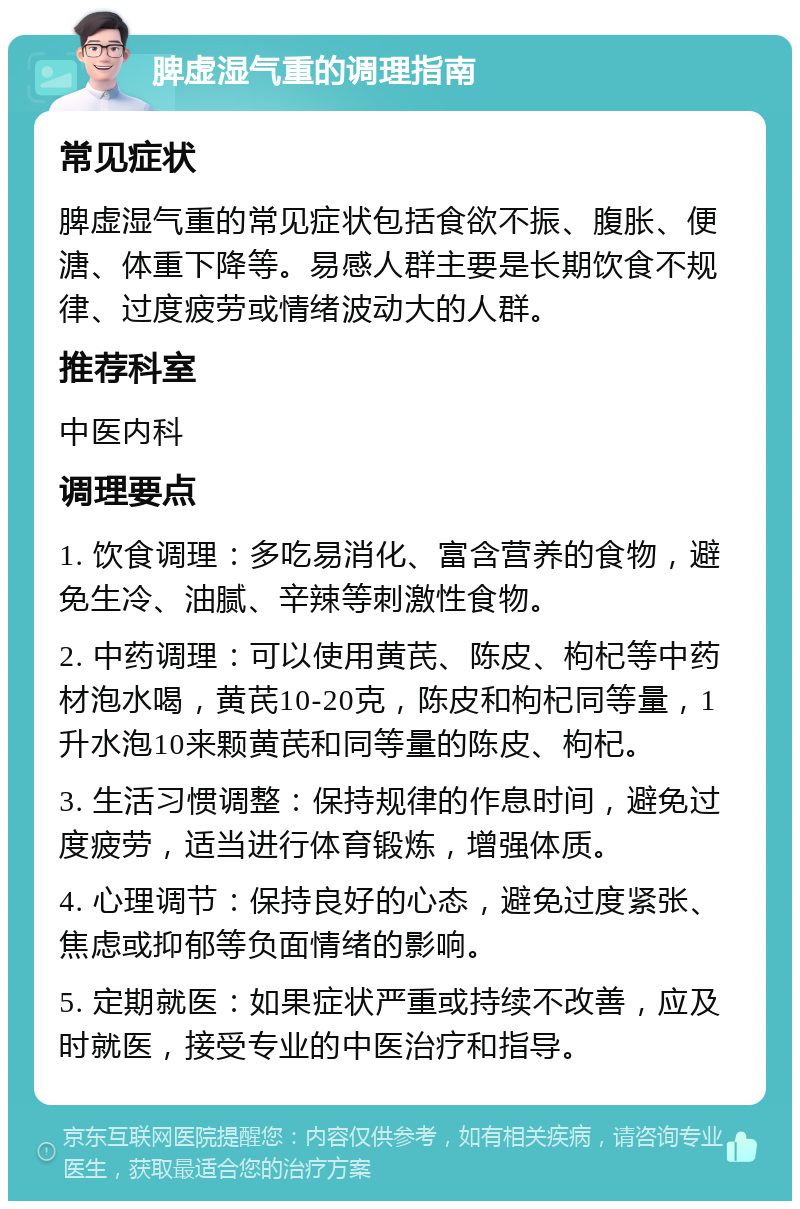 脾虚湿气重的调理指南 常见症状 脾虚湿气重的常见症状包括食欲不振、腹胀、便溏、体重下降等。易感人群主要是长期饮食不规律、过度疲劳或情绪波动大的人群。 推荐科室 中医内科 调理要点 1. 饮食调理：多吃易消化、富含营养的食物，避免生冷、油腻、辛辣等刺激性食物。 2. 中药调理：可以使用黄芪、陈皮、枸杞等中药材泡水喝，黄芪10-20克，陈皮和枸杞同等量，1升水泡10来颗黄芪和同等量的陈皮、枸杞。 3. 生活习惯调整：保持规律的作息时间，避免过度疲劳，适当进行体育锻炼，增强体质。 4. 心理调节：保持良好的心态，避免过度紧张、焦虑或抑郁等负面情绪的影响。 5. 定期就医：如果症状严重或持续不改善，应及时就医，接受专业的中医治疗和指导。