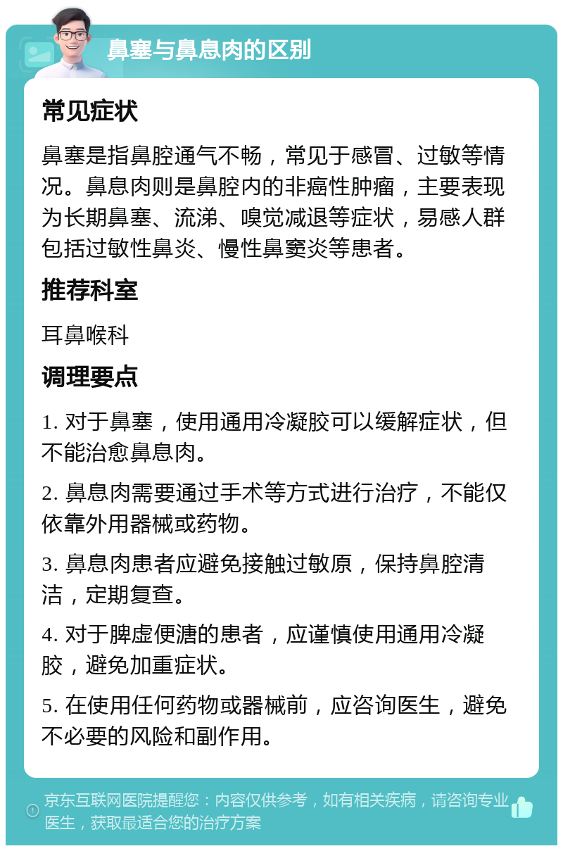 鼻塞与鼻息肉的区别 常见症状 鼻塞是指鼻腔通气不畅，常见于感冒、过敏等情况。鼻息肉则是鼻腔内的非癌性肿瘤，主要表现为长期鼻塞、流涕、嗅觉减退等症状，易感人群包括过敏性鼻炎、慢性鼻窦炎等患者。 推荐科室 耳鼻喉科 调理要点 1. 对于鼻塞，使用通用冷凝胶可以缓解症状，但不能治愈鼻息肉。 2. 鼻息肉需要通过手术等方式进行治疗，不能仅依靠外用器械或药物。 3. 鼻息肉患者应避免接触过敏原，保持鼻腔清洁，定期复查。 4. 对于脾虚便溏的患者，应谨慎使用通用冷凝胶，避免加重症状。 5. 在使用任何药物或器械前，应咨询医生，避免不必要的风险和副作用。