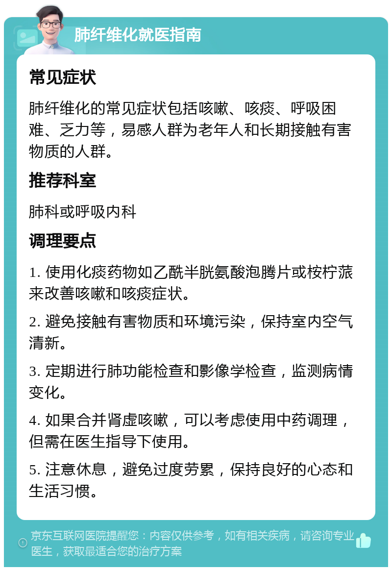 肺纤维化就医指南 常见症状 肺纤维化的常见症状包括咳嗽、咳痰、呼吸困难、乏力等，易感人群为老年人和长期接触有害物质的人群。 推荐科室 肺科或呼吸内科 调理要点 1. 使用化痰药物如乙酰半胱氨酸泡腾片或桉柠蒎来改善咳嗽和咳痰症状。 2. 避免接触有害物质和环境污染，保持室内空气清新。 3. 定期进行肺功能检查和影像学检查，监测病情变化。 4. 如果合并肾虚咳嗽，可以考虑使用中药调理，但需在医生指导下使用。 5. 注意休息，避免过度劳累，保持良好的心态和生活习惯。