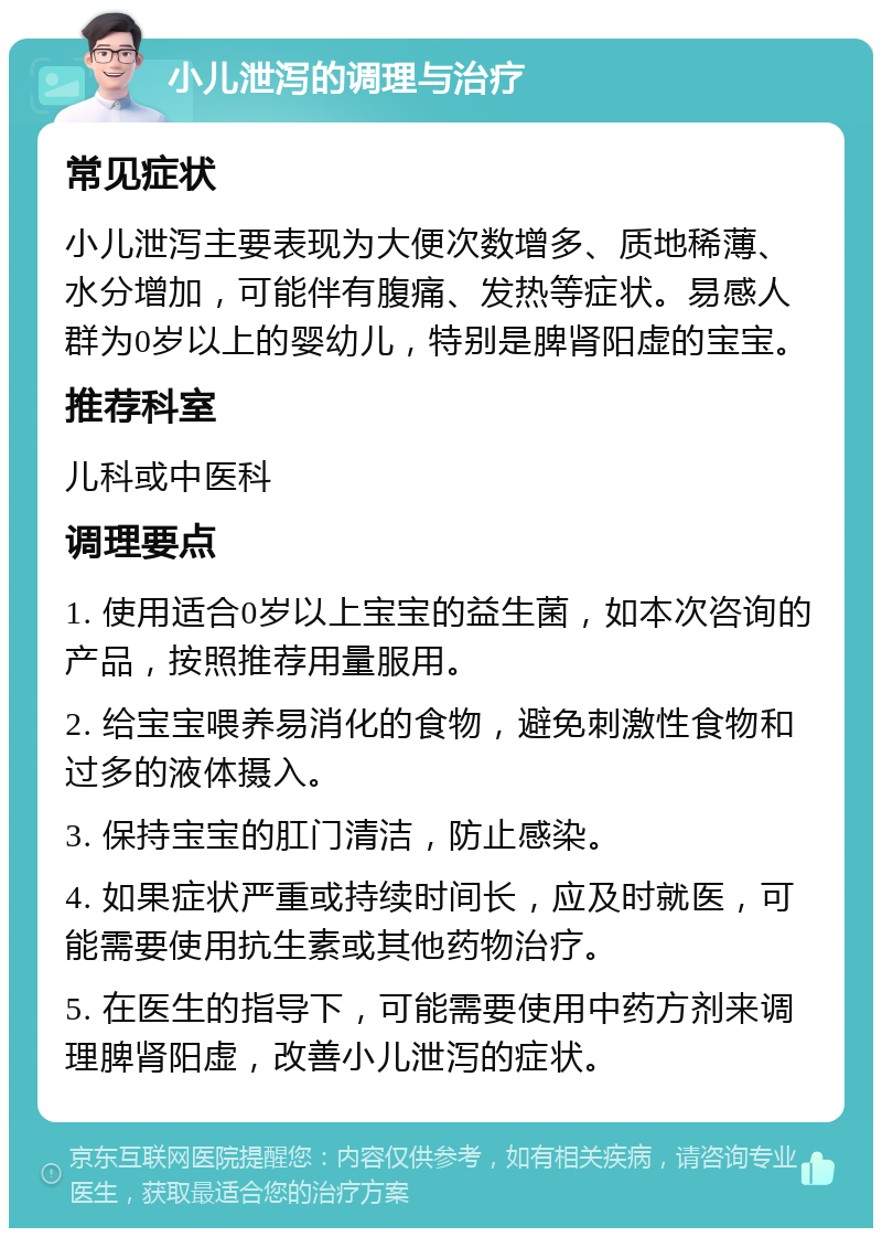 小儿泄泻的调理与治疗 常见症状 小儿泄泻主要表现为大便次数增多、质地稀薄、水分增加，可能伴有腹痛、发热等症状。易感人群为0岁以上的婴幼儿，特别是脾肾阳虚的宝宝。 推荐科室 儿科或中医科 调理要点 1. 使用适合0岁以上宝宝的益生菌，如本次咨询的产品，按照推荐用量服用。 2. 给宝宝喂养易消化的食物，避免刺激性食物和过多的液体摄入。 3. 保持宝宝的肛门清洁，防止感染。 4. 如果症状严重或持续时间长，应及时就医，可能需要使用抗生素或其他药物治疗。 5. 在医生的指导下，可能需要使用中药方剂来调理脾肾阳虚，改善小儿泄泻的症状。