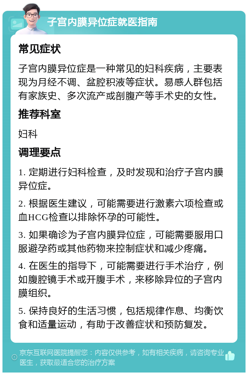 子宫内膜异位症就医指南 常见症状 子宫内膜异位症是一种常见的妇科疾病，主要表现为月经不调、盆腔积液等症状。易感人群包括有家族史、多次流产或剖腹产等手术史的女性。 推荐科室 妇科 调理要点 1. 定期进行妇科检查，及时发现和治疗子宫内膜异位症。 2. 根据医生建议，可能需要进行激素六项检查或血HCG检查以排除怀孕的可能性。 3. 如果确诊为子宫内膜异位症，可能需要服用口服避孕药或其他药物来控制症状和减少疼痛。 4. 在医生的指导下，可能需要进行手术治疗，例如腹腔镜手术或开腹手术，来移除异位的子宫内膜组织。 5. 保持良好的生活习惯，包括规律作息、均衡饮食和适量运动，有助于改善症状和预防复发。