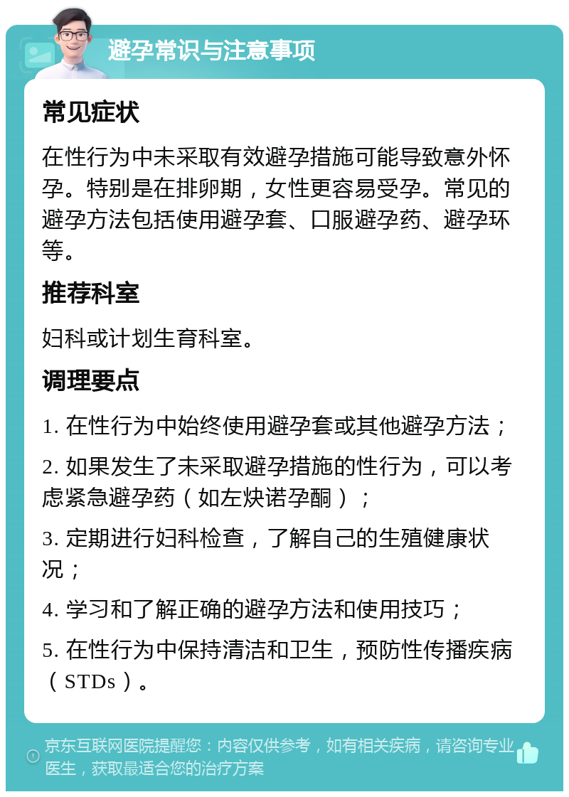 避孕常识与注意事项 常见症状 在性行为中未采取有效避孕措施可能导致意外怀孕。特别是在排卵期，女性更容易受孕。常见的避孕方法包括使用避孕套、口服避孕药、避孕环等。 推荐科室 妇科或计划生育科室。 调理要点 1. 在性行为中始终使用避孕套或其他避孕方法； 2. 如果发生了未采取避孕措施的性行为，可以考虑紧急避孕药（如左炔诺孕酮）； 3. 定期进行妇科检查，了解自己的生殖健康状况； 4. 学习和了解正确的避孕方法和使用技巧； 5. 在性行为中保持清洁和卫生，预防性传播疾病（STDs）。