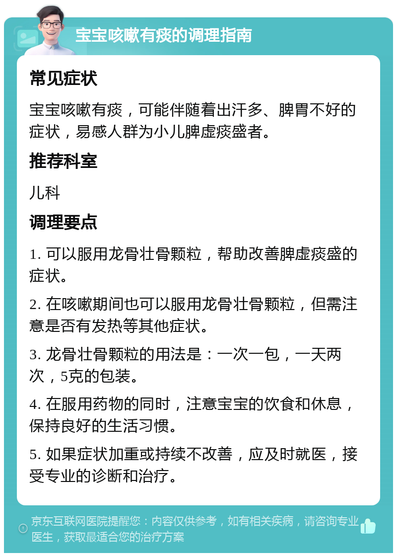 宝宝咳嗽有痰的调理指南 常见症状 宝宝咳嗽有痰，可能伴随着出汗多、脾胃不好的症状，易感人群为小儿脾虚痰盛者。 推荐科室 儿科 调理要点 1. 可以服用龙骨壮骨颗粒，帮助改善脾虚痰盛的症状。 2. 在咳嗽期间也可以服用龙骨壮骨颗粒，但需注意是否有发热等其他症状。 3. 龙骨壮骨颗粒的用法是：一次一包，一天两次，5克的包装。 4. 在服用药物的同时，注意宝宝的饮食和休息，保持良好的生活习惯。 5. 如果症状加重或持续不改善，应及时就医，接受专业的诊断和治疗。