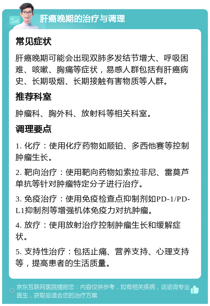 肝癌晚期的治疗与调理 常见症状 肝癌晚期可能会出现双肺多发结节增大、呼吸困难、咳嗽、胸痛等症状，易感人群包括有肝癌病史、长期吸烟、长期接触有害物质等人群。 推荐科室 肿瘤科、胸外科、放射科等相关科室。 调理要点 1. 化疗：使用化疗药物如顺铂、多西他赛等控制肿瘤生长。 2. 靶向治疗：使用靶向药物如索拉非尼、雷莫芦单抗等针对肿瘤特定分子进行治疗。 3. 免疫治疗：使用免疫检查点抑制剂如PD-1/PD-L1抑制剂等增强机体免疫力对抗肿瘤。 4. 放疗：使用放射治疗控制肿瘤生长和缓解症状。 5. 支持性治疗：包括止痛、营养支持、心理支持等，提高患者的生活质量。