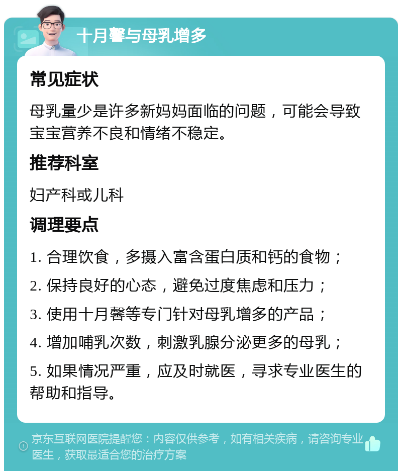 十月馨与母乳增多 常见症状 母乳量少是许多新妈妈面临的问题，可能会导致宝宝营养不良和情绪不稳定。 推荐科室 妇产科或儿科 调理要点 1. 合理饮食，多摄入富含蛋白质和钙的食物； 2. 保持良好的心态，避免过度焦虑和压力； 3. 使用十月馨等专门针对母乳增多的产品； 4. 增加哺乳次数，刺激乳腺分泌更多的母乳； 5. 如果情况严重，应及时就医，寻求专业医生的帮助和指导。