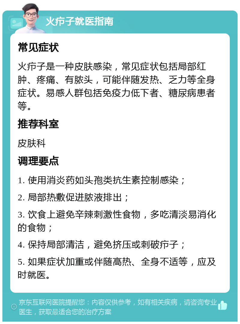 火疖子就医指南 常见症状 火疖子是一种皮肤感染，常见症状包括局部红肿、疼痛、有脓头，可能伴随发热、乏力等全身症状。易感人群包括免疫力低下者、糖尿病患者等。 推荐科室 皮肤科 调理要点 1. 使用消炎药如头孢类抗生素控制感染； 2. 局部热敷促进脓液排出； 3. 饮食上避免辛辣刺激性食物，多吃清淡易消化的食物； 4. 保持局部清洁，避免挤压或刺破疖子； 5. 如果症状加重或伴随高热、全身不适等，应及时就医。