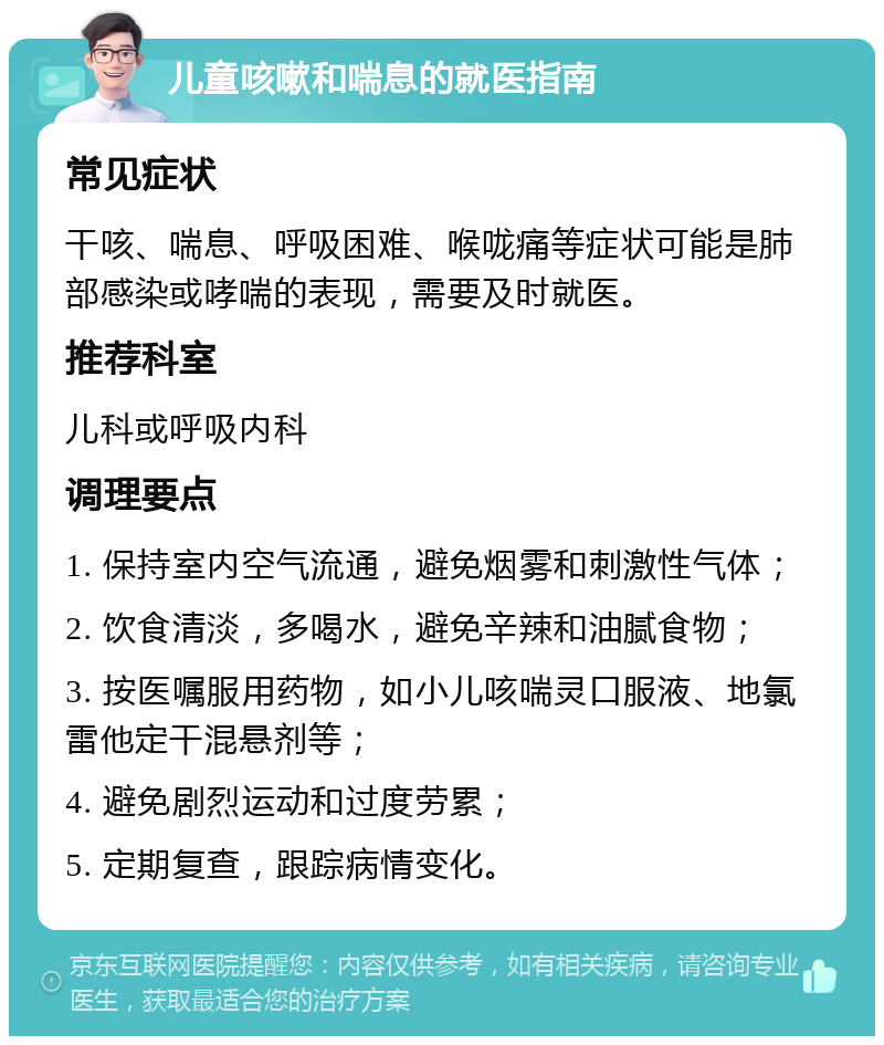 儿童咳嗽和喘息的就医指南 常见症状 干咳、喘息、呼吸困难、喉咙痛等症状可能是肺部感染或哮喘的表现，需要及时就医。 推荐科室 儿科或呼吸内科 调理要点 1. 保持室内空气流通，避免烟雾和刺激性气体； 2. 饮食清淡，多喝水，避免辛辣和油腻食物； 3. 按医嘱服用药物，如小儿咳喘灵口服液、地氯雷他定干混悬剂等； 4. 避免剧烈运动和过度劳累； 5. 定期复查，跟踪病情变化。