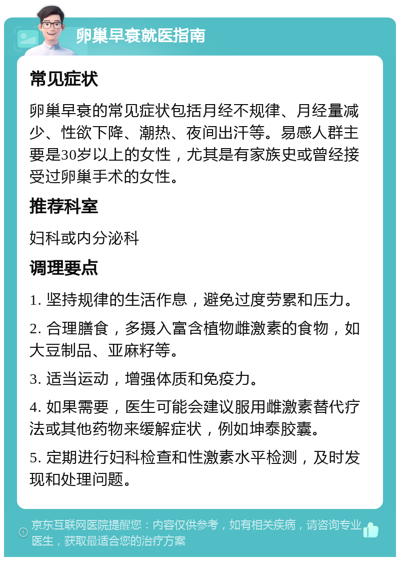 卵巢早衰就医指南 常见症状 卵巢早衰的常见症状包括月经不规律、月经量减少、性欲下降、潮热、夜间出汗等。易感人群主要是30岁以上的女性，尤其是有家族史或曾经接受过卵巢手术的女性。 推荐科室 妇科或内分泌科 调理要点 1. 坚持规律的生活作息，避免过度劳累和压力。 2. 合理膳食，多摄入富含植物雌激素的食物，如大豆制品、亚麻籽等。 3. 适当运动，增强体质和免疫力。 4. 如果需要，医生可能会建议服用雌激素替代疗法或其他药物来缓解症状，例如坤泰胶囊。 5. 定期进行妇科检查和性激素水平检测，及时发现和处理问题。