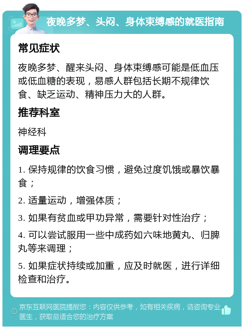 夜晚多梦、头闷、身体束缚感的就医指南 常见症状 夜晚多梦、醒来头闷、身体束缚感可能是低血压或低血糖的表现，易感人群包括长期不规律饮食、缺乏运动、精神压力大的人群。 推荐科室 神经科 调理要点 1. 保持规律的饮食习惯，避免过度饥饿或暴饮暴食； 2. 适量运动，增强体质； 3. 如果有贫血或甲功异常，需要针对性治疗； 4. 可以尝试服用一些中成药如六味地黄丸、归脾丸等来调理； 5. 如果症状持续或加重，应及时就医，进行详细检查和治疗。