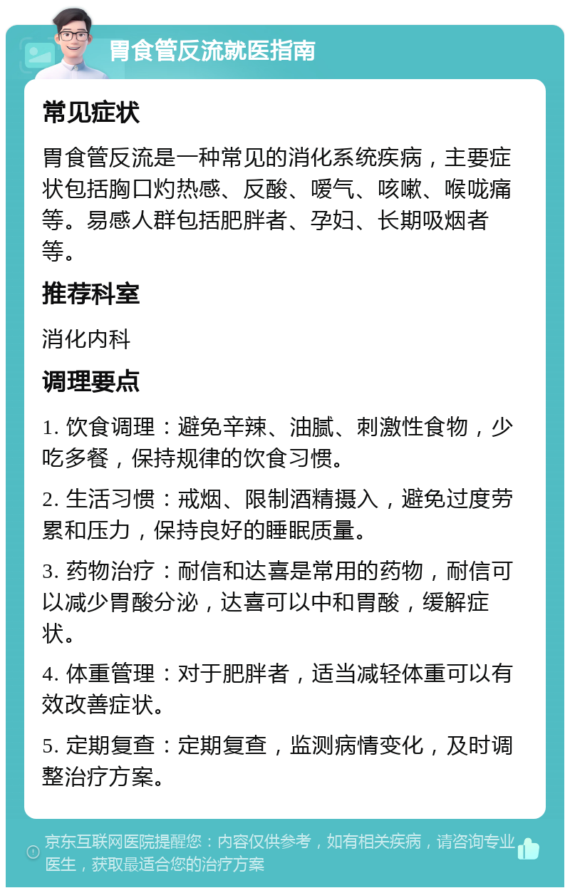 胃食管反流就医指南 常见症状 胃食管反流是一种常见的消化系统疾病，主要症状包括胸口灼热感、反酸、嗳气、咳嗽、喉咙痛等。易感人群包括肥胖者、孕妇、长期吸烟者等。 推荐科室 消化内科 调理要点 1. 饮食调理：避免辛辣、油腻、刺激性食物，少吃多餐，保持规律的饮食习惯。 2. 生活习惯：戒烟、限制酒精摄入，避免过度劳累和压力，保持良好的睡眠质量。 3. 药物治疗：耐信和达喜是常用的药物，耐信可以减少胃酸分泌，达喜可以中和胃酸，缓解症状。 4. 体重管理：对于肥胖者，适当减轻体重可以有效改善症状。 5. 定期复查：定期复查，监测病情变化，及时调整治疗方案。