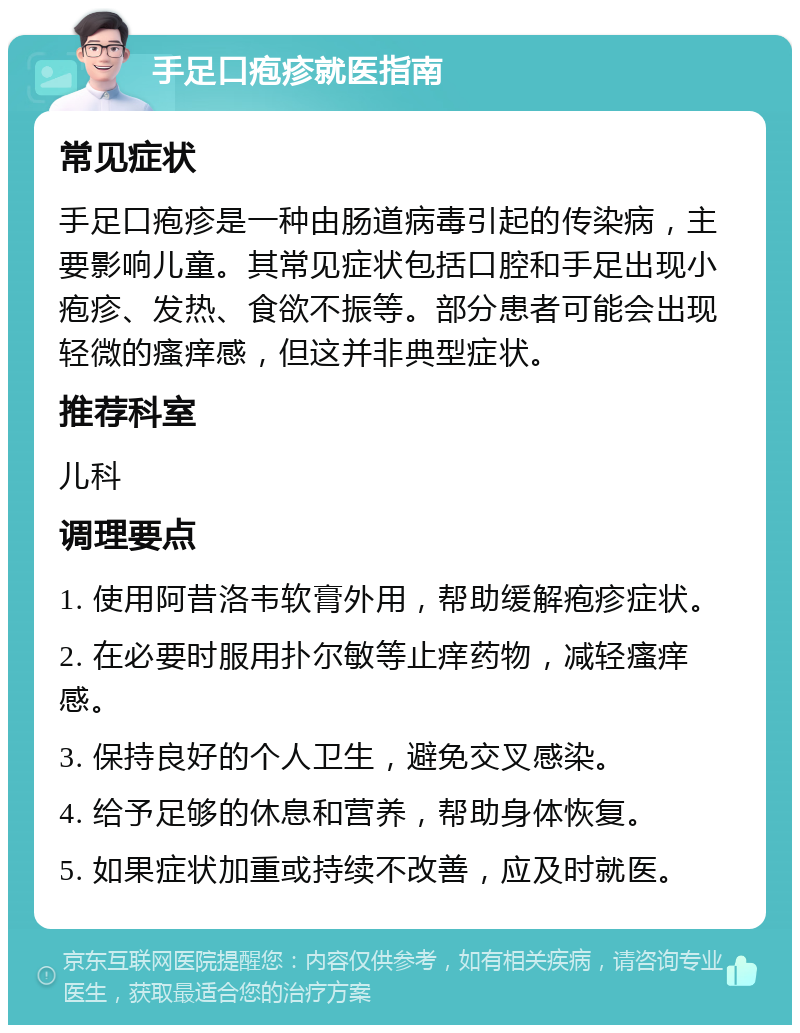 手足口疱疹就医指南 常见症状 手足口疱疹是一种由肠道病毒引起的传染病，主要影响儿童。其常见症状包括口腔和手足出现小疱疹、发热、食欲不振等。部分患者可能会出现轻微的瘙痒感，但这并非典型症状。 推荐科室 儿科 调理要点 1. 使用阿昔洛韦软膏外用，帮助缓解疱疹症状。 2. 在必要时服用扑尔敏等止痒药物，减轻瘙痒感。 3. 保持良好的个人卫生，避免交叉感染。 4. 给予足够的休息和营养，帮助身体恢复。 5. 如果症状加重或持续不改善，应及时就医。