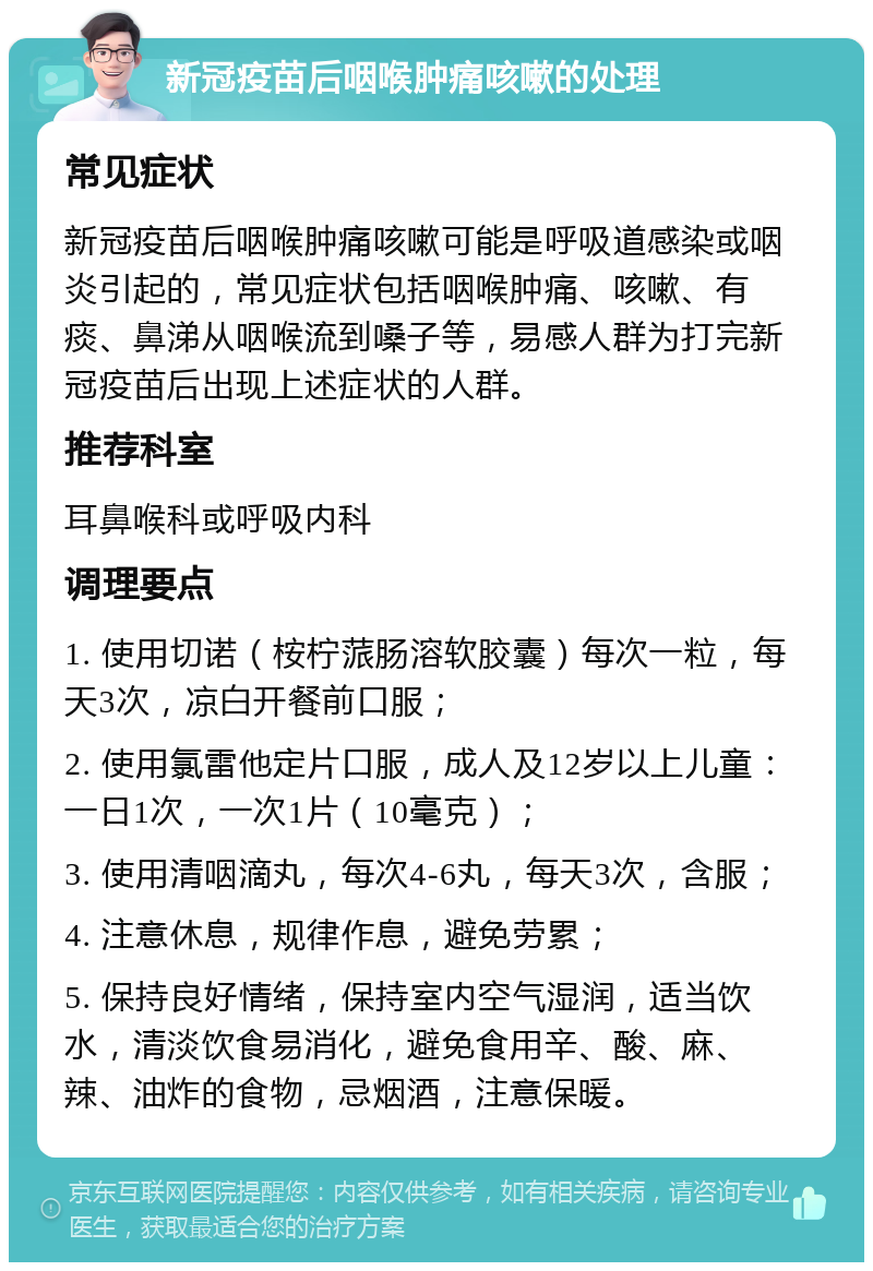 新冠疫苗后咽喉肿痛咳嗽的处理 常见症状 新冠疫苗后咽喉肿痛咳嗽可能是呼吸道感染或咽炎引起的，常见症状包括咽喉肿痛、咳嗽、有痰、鼻涕从咽喉流到嗓子等，易感人群为打完新冠疫苗后出现上述症状的人群。 推荐科室 耳鼻喉科或呼吸内科 调理要点 1. 使用切诺（桉柠蒎肠溶软胶囊）每次一粒，每天3次，凉白开餐前口服； 2. 使用氯雷他定片口服，成人及12岁以上儿童：一日1次，一次1片（10毫克）； 3. 使用清咽滴丸，每次4-6丸，每天3次，含服； 4. 注意休息，规律作息，避免劳累； 5. 保持良好情绪，保持室内空气湿润，适当饮水，清淡饮食易消化，避免食用辛、酸、麻、辣、油炸的食物，忌烟酒，注意保暖。