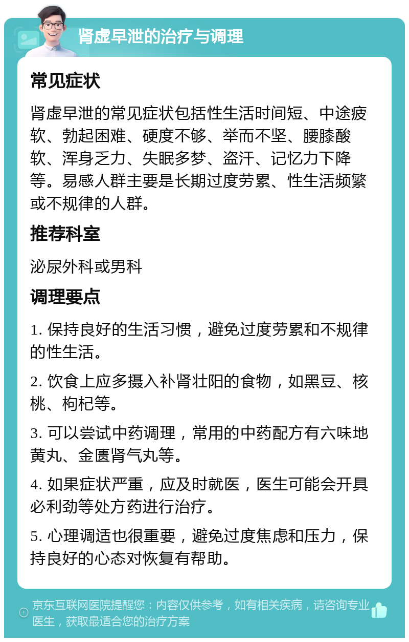 肾虚早泄的治疗与调理 常见症状 肾虚早泄的常见症状包括性生活时间短、中途疲软、勃起困难、硬度不够、举而不坚、腰膝酸软、浑身乏力、失眠多梦、盗汗、记忆力下降等。易感人群主要是长期过度劳累、性生活频繁或不规律的人群。 推荐科室 泌尿外科或男科 调理要点 1. 保持良好的生活习惯，避免过度劳累和不规律的性生活。 2. 饮食上应多摄入补肾壮阳的食物，如黑豆、核桃、枸杞等。 3. 可以尝试中药调理，常用的中药配方有六味地黄丸、金匮肾气丸等。 4. 如果症状严重，应及时就医，医生可能会开具必利劲等处方药进行治疗。 5. 心理调适也很重要，避免过度焦虑和压力，保持良好的心态对恢复有帮助。