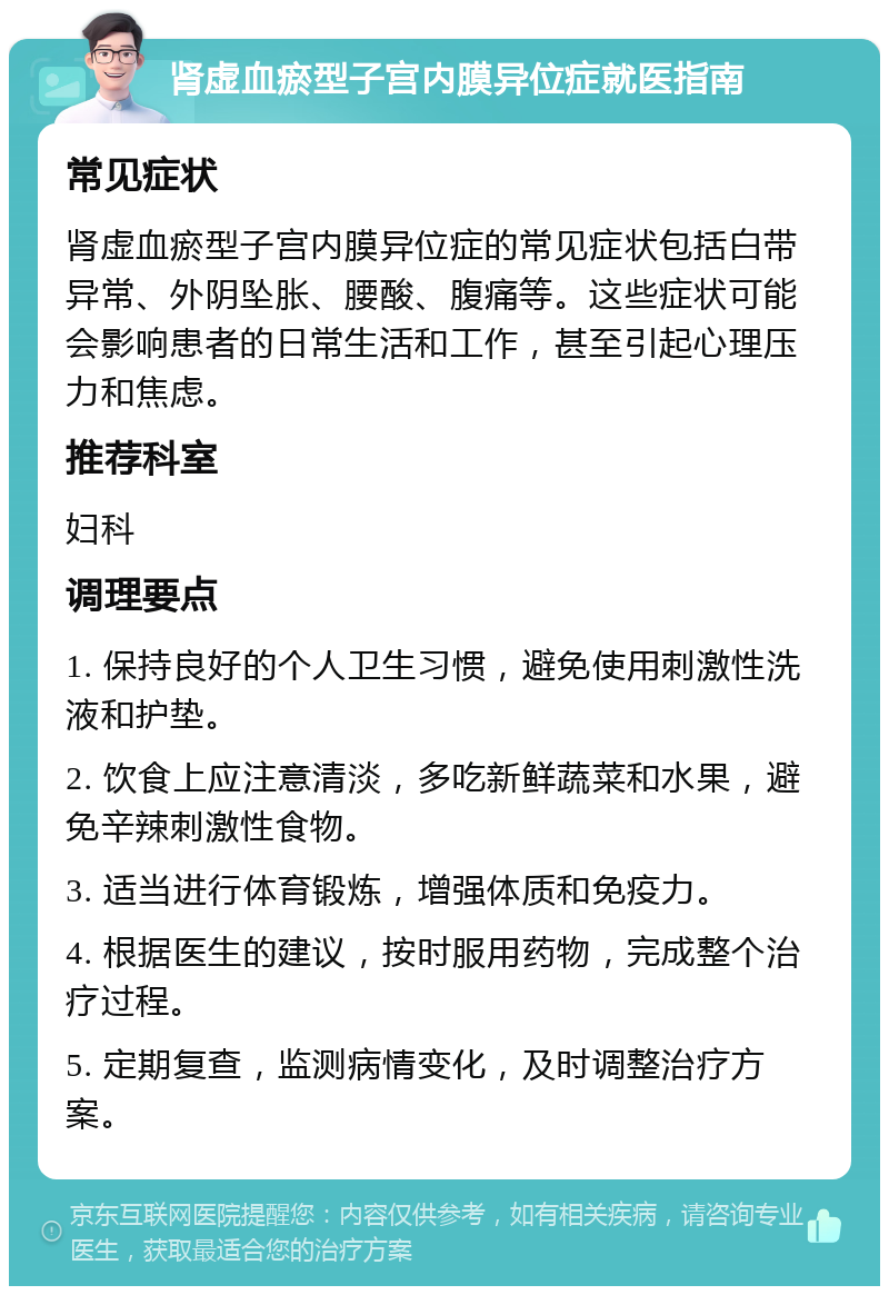 肾虚血瘀型子宫内膜异位症就医指南 常见症状 肾虚血瘀型子宫内膜异位症的常见症状包括白带异常、外阴坠胀、腰酸、腹痛等。这些症状可能会影响患者的日常生活和工作，甚至引起心理压力和焦虑。 推荐科室 妇科 调理要点 1. 保持良好的个人卫生习惯，避免使用刺激性洗液和护垫。 2. 饮食上应注意清淡，多吃新鲜蔬菜和水果，避免辛辣刺激性食物。 3. 适当进行体育锻炼，增强体质和免疫力。 4. 根据医生的建议，按时服用药物，完成整个治疗过程。 5. 定期复查，监测病情变化，及时调整治疗方案。