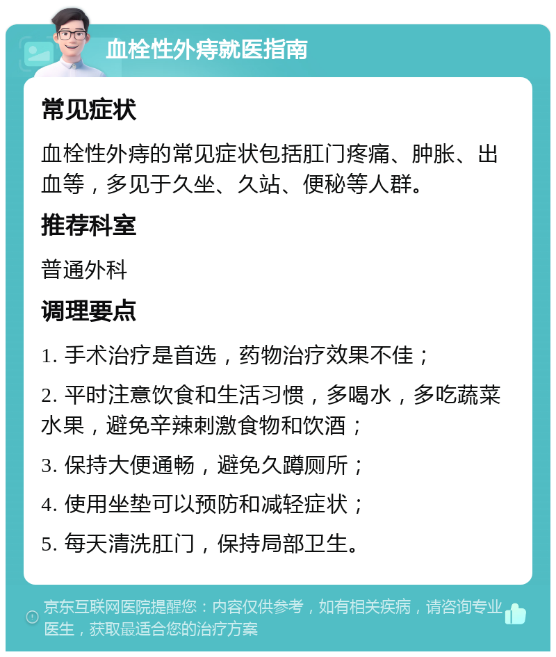 血栓性外痔就医指南 常见症状 血栓性外痔的常见症状包括肛门疼痛、肿胀、出血等，多见于久坐、久站、便秘等人群。 推荐科室 普通外科 调理要点 1. 手术治疗是首选，药物治疗效果不佳； 2. 平时注意饮食和生活习惯，多喝水，多吃蔬菜水果，避免辛辣刺激食物和饮酒； 3. 保持大便通畅，避免久蹲厕所； 4. 使用坐垫可以预防和减轻症状； 5. 每天清洗肛门，保持局部卫生。