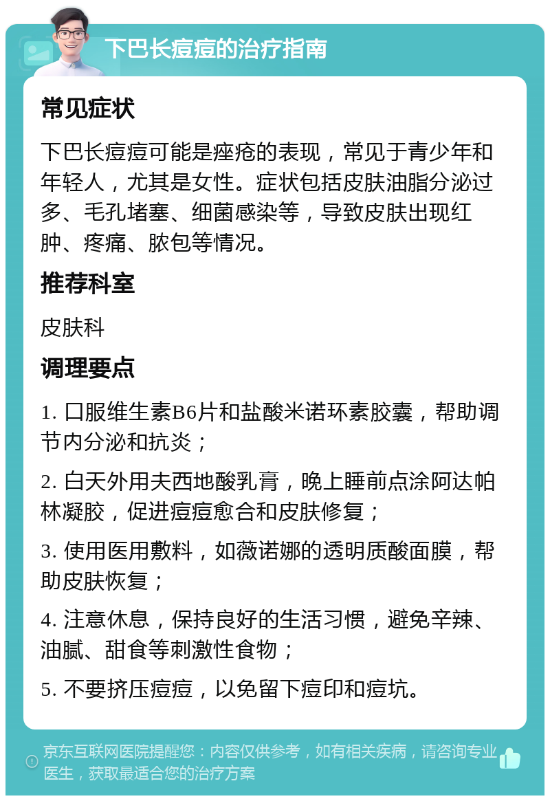 下巴长痘痘的治疗指南 常见症状 下巴长痘痘可能是痤疮的表现，常见于青少年和年轻人，尤其是女性。症状包括皮肤油脂分泌过多、毛孔堵塞、细菌感染等，导致皮肤出现红肿、疼痛、脓包等情况。 推荐科室 皮肤科 调理要点 1. 口服维生素B6片和盐酸米诺环素胶囊，帮助调节内分泌和抗炎； 2. 白天外用夫西地酸乳膏，晚上睡前点涂阿达帕林凝胶，促进痘痘愈合和皮肤修复； 3. 使用医用敷料，如薇诺娜的透明质酸面膜，帮助皮肤恢复； 4. 注意休息，保持良好的生活习惯，避免辛辣、油腻、甜食等刺激性食物； 5. 不要挤压痘痘，以免留下痘印和痘坑。