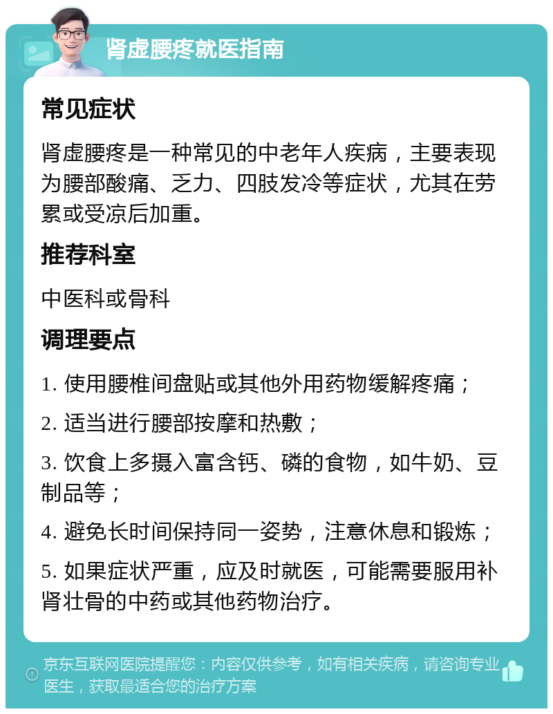 肾虚腰疼就医指南 常见症状 肾虚腰疼是一种常见的中老年人疾病，主要表现为腰部酸痛、乏力、四肢发冷等症状，尤其在劳累或受凉后加重。 推荐科室 中医科或骨科 调理要点 1. 使用腰椎间盘贴或其他外用药物缓解疼痛； 2. 适当进行腰部按摩和热敷； 3. 饮食上多摄入富含钙、磷的食物，如牛奶、豆制品等； 4. 避免长时间保持同一姿势，注意休息和锻炼； 5. 如果症状严重，应及时就医，可能需要服用补肾壮骨的中药或其他药物治疗。