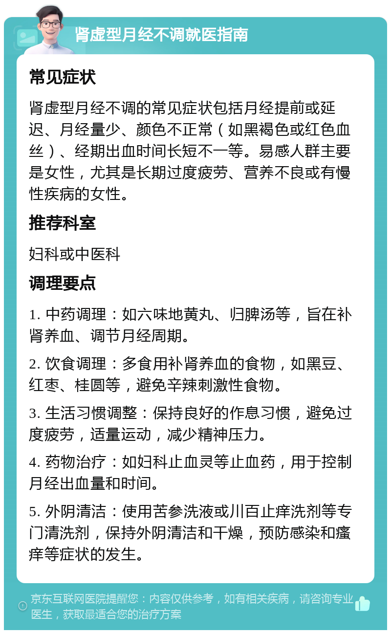 肾虚型月经不调就医指南 常见症状 肾虚型月经不调的常见症状包括月经提前或延迟、月经量少、颜色不正常（如黑褐色或红色血丝）、经期出血时间长短不一等。易感人群主要是女性，尤其是长期过度疲劳、营养不良或有慢性疾病的女性。 推荐科室 妇科或中医科 调理要点 1. 中药调理：如六味地黄丸、归脾汤等，旨在补肾养血、调节月经周期。 2. 饮食调理：多食用补肾养血的食物，如黑豆、红枣、桂圆等，避免辛辣刺激性食物。 3. 生活习惯调整：保持良好的作息习惯，避免过度疲劳，适量运动，减少精神压力。 4. 药物治疗：如妇科止血灵等止血药，用于控制月经出血量和时间。 5. 外阴清洁：使用苦参洗液或川百止痒洗剂等专门清洗剂，保持外阴清洁和干燥，预防感染和瘙痒等症状的发生。