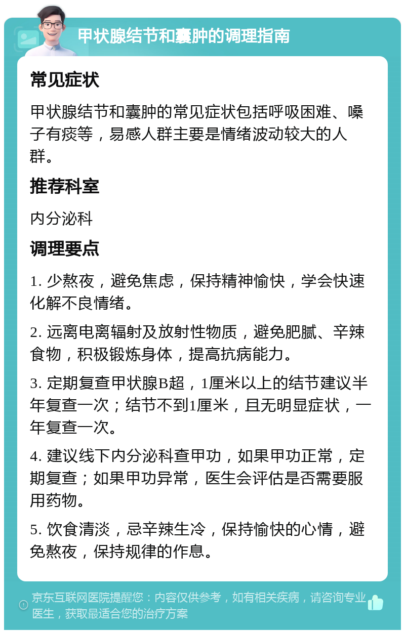 甲状腺结节和囊肿的调理指南 常见症状 甲状腺结节和囊肿的常见症状包括呼吸困难、嗓子有痰等，易感人群主要是情绪波动较大的人群。 推荐科室 内分泌科 调理要点 1. 少熬夜，避免焦虑，保持精神愉快，学会快速化解不良情绪。 2. 远离电离辐射及放射性物质，避免肥腻、辛辣食物，积极锻炼身体，提高抗病能力。 3. 定期复查甲状腺B超，1厘米以上的结节建议半年复查一次；结节不到1厘米，且无明显症状，一年复查一次。 4. 建议线下内分泌科查甲功，如果甲功正常，定期复查；如果甲功异常，医生会评估是否需要服用药物。 5. 饮食清淡，忌辛辣生冷，保持愉快的心情，避免熬夜，保持规律的作息。