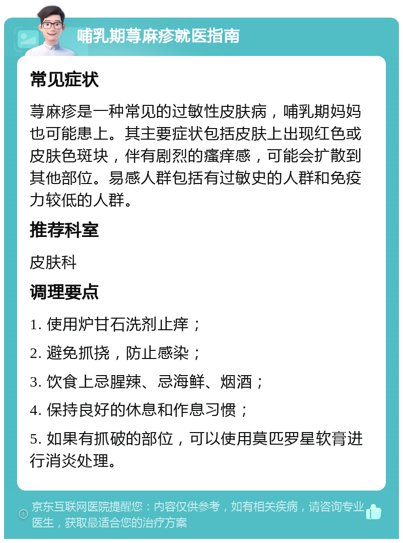 哺乳期荨麻疹就医指南 常见症状 荨麻疹是一种常见的过敏性皮肤病，哺乳期妈妈也可能患上。其主要症状包括皮肤上出现红色或皮肤色斑块，伴有剧烈的瘙痒感，可能会扩散到其他部位。易感人群包括有过敏史的人群和免疫力较低的人群。 推荐科室 皮肤科 调理要点 1. 使用炉甘石洗剂止痒； 2. 避免抓挠，防止感染； 3. 饮食上忌腥辣、忌海鲜、烟酒； 4. 保持良好的休息和作息习惯； 5. 如果有抓破的部位，可以使用莫匹罗星软膏进行消炎处理。