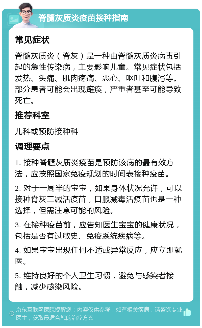 脊髓灰质炎疫苗接种指南 常见症状 脊髓灰质炎（脊灰）是一种由脊髓灰质炎病毒引起的急性传染病，主要影响儿童。常见症状包括发热、头痛、肌肉疼痛、恶心、呕吐和腹泻等。部分患者可能会出现瘫痪，严重者甚至可能导致死亡。 推荐科室 儿科或预防接种科 调理要点 1. 接种脊髓灰质炎疫苗是预防该病的最有效方法，应按照国家免疫规划的时间表接种疫苗。 2. 对于一周半的宝宝，如果身体状况允许，可以接种脊灰三减活疫苗，口服减毒活疫苗也是一种选择，但需注意可能的风险。 3. 在接种疫苗前，应告知医生宝宝的健康状况，包括是否有过敏史、免疫系统疾病等。 4. 如果宝宝出现任何不适或异常反应，应立即就医。 5. 维持良好的个人卫生习惯，避免与感染者接触，减少感染风险。