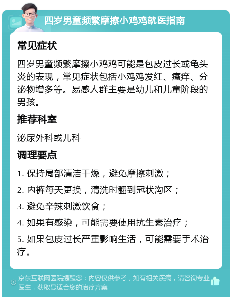 四岁男童频繁摩擦小鸡鸡就医指南 常见症状 四岁男童频繁摩擦小鸡鸡可能是包皮过长或龟头炎的表现，常见症状包括小鸡鸡发红、瘙痒、分泌物增多等。易感人群主要是幼儿和儿童阶段的男孩。 推荐科室 泌尿外科或儿科 调理要点 1. 保持局部清洁干燥，避免摩擦刺激； 2. 内裤每天更换，清洗时翻到冠状沟区； 3. 避免辛辣刺激饮食； 4. 如果有感染，可能需要使用抗生素治疗； 5. 如果包皮过长严重影响生活，可能需要手术治疗。