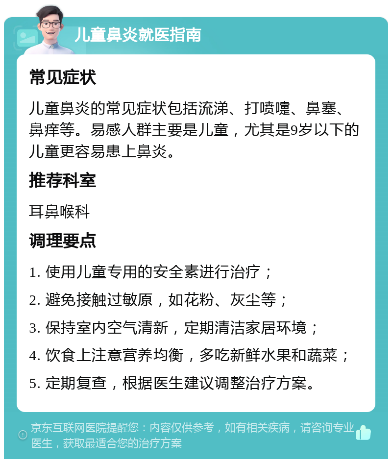 儿童鼻炎就医指南 常见症状 儿童鼻炎的常见症状包括流涕、打喷嚏、鼻塞、鼻痒等。易感人群主要是儿童，尤其是9岁以下的儿童更容易患上鼻炎。 推荐科室 耳鼻喉科 调理要点 1. 使用儿童专用的安全素进行治疗； 2. 避免接触过敏原，如花粉、灰尘等； 3. 保持室内空气清新，定期清洁家居环境； 4. 饮食上注意营养均衡，多吃新鲜水果和蔬菜； 5. 定期复查，根据医生建议调整治疗方案。