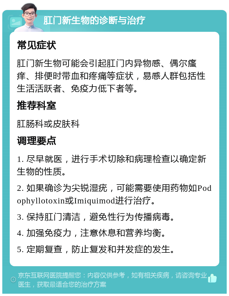 肛门新生物的诊断与治疗 常见症状 肛门新生物可能会引起肛门内异物感、偶尔瘙痒、排便时带血和疼痛等症状，易感人群包括性生活活跃者、免疫力低下者等。 推荐科室 肛肠科或皮肤科 调理要点 1. 尽早就医，进行手术切除和病理检查以确定新生物的性质。 2. 如果确诊为尖锐湿疣，可能需要使用药物如Podophyllotoxin或Imiquimod进行治疗。 3. 保持肛门清洁，避免性行为传播病毒。 4. 加强免疫力，注意休息和营养均衡。 5. 定期复查，防止复发和并发症的发生。