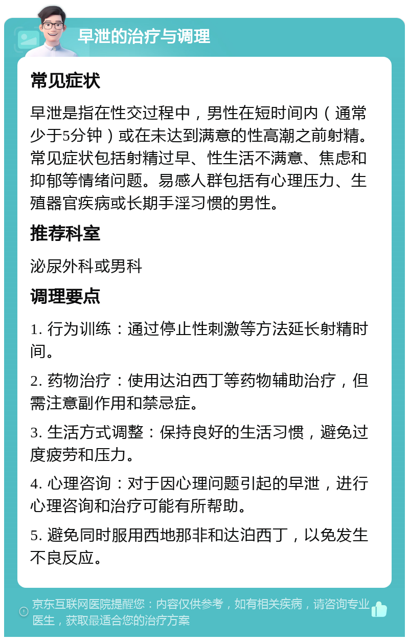 早泄的治疗与调理 常见症状 早泄是指在性交过程中，男性在短时间内（通常少于5分钟）或在未达到满意的性高潮之前射精。常见症状包括射精过早、性生活不满意、焦虑和抑郁等情绪问题。易感人群包括有心理压力、生殖器官疾病或长期手淫习惯的男性。 推荐科室 泌尿外科或男科 调理要点 1. 行为训练：通过停止性刺激等方法延长射精时间。 2. 药物治疗：使用达泊西丁等药物辅助治疗，但需注意副作用和禁忌症。 3. 生活方式调整：保持良好的生活习惯，避免过度疲劳和压力。 4. 心理咨询：对于因心理问题引起的早泄，进行心理咨询和治疗可能有所帮助。 5. 避免同时服用西地那非和达泊西丁，以免发生不良反应。