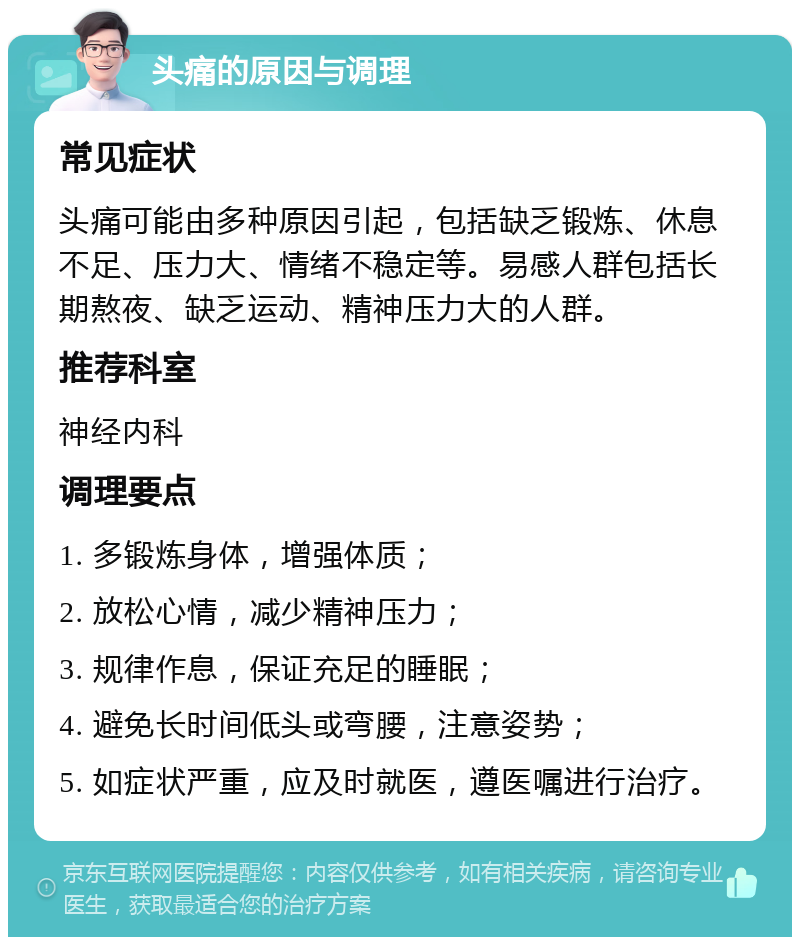 头痛的原因与调理 常见症状 头痛可能由多种原因引起，包括缺乏锻炼、休息不足、压力大、情绪不稳定等。易感人群包括长期熬夜、缺乏运动、精神压力大的人群。 推荐科室 神经内科 调理要点 1. 多锻炼身体，增强体质； 2. 放松心情，减少精神压力； 3. 规律作息，保证充足的睡眠； 4. 避免长时间低头或弯腰，注意姿势； 5. 如症状严重，应及时就医，遵医嘱进行治疗。