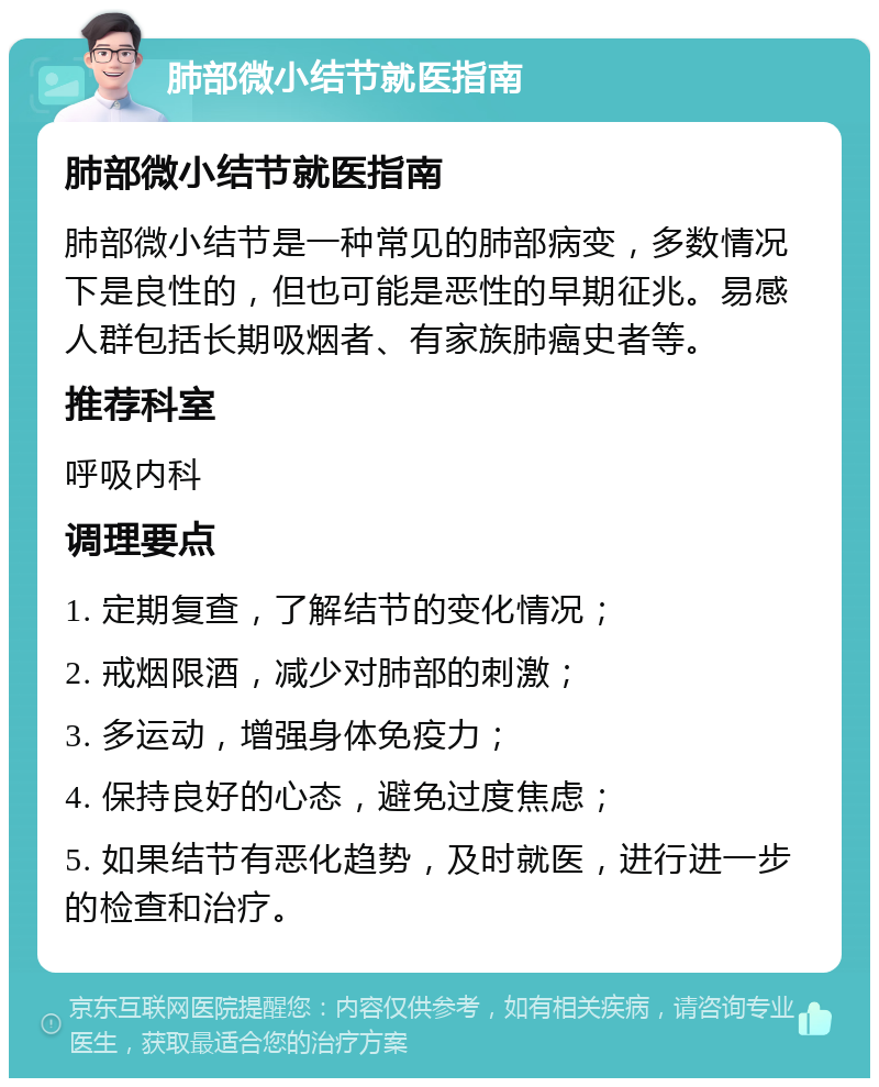 肺部微小结节就医指南 肺部微小结节就医指南 肺部微小结节是一种常见的肺部病变，多数情况下是良性的，但也可能是恶性的早期征兆。易感人群包括长期吸烟者、有家族肺癌史者等。 推荐科室 呼吸内科 调理要点 1. 定期复查，了解结节的变化情况； 2. 戒烟限酒，减少对肺部的刺激； 3. 多运动，增强身体免疫力； 4. 保持良好的心态，避免过度焦虑； 5. 如果结节有恶化趋势，及时就医，进行进一步的检查和治疗。