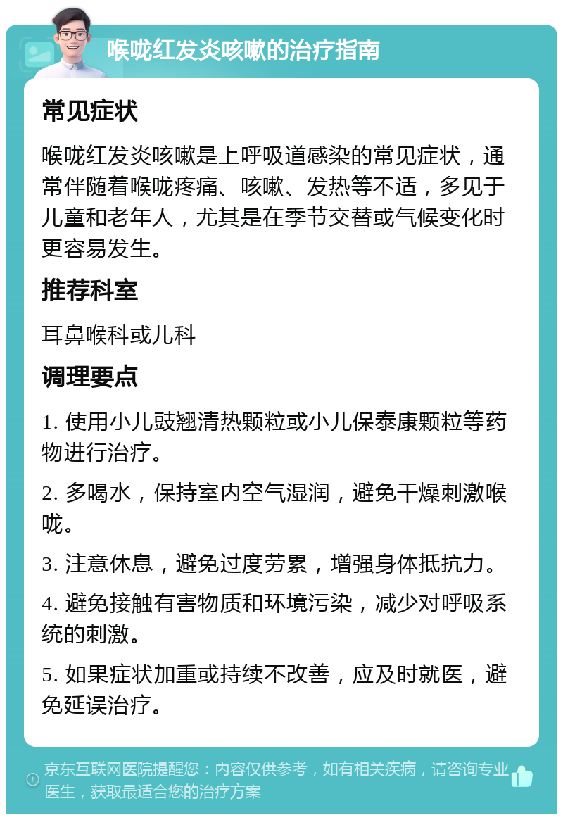 喉咙红发炎咳嗽的治疗指南 常见症状 喉咙红发炎咳嗽是上呼吸道感染的常见症状，通常伴随着喉咙疼痛、咳嗽、发热等不适，多见于儿童和老年人，尤其是在季节交替或气候变化时更容易发生。 推荐科室 耳鼻喉科或儿科 调理要点 1. 使用小儿豉翘清热颗粒或小儿保泰康颗粒等药物进行治疗。 2. 多喝水，保持室内空气湿润，避免干燥刺激喉咙。 3. 注意休息，避免过度劳累，增强身体抵抗力。 4. 避免接触有害物质和环境污染，减少对呼吸系统的刺激。 5. 如果症状加重或持续不改善，应及时就医，避免延误治疗。