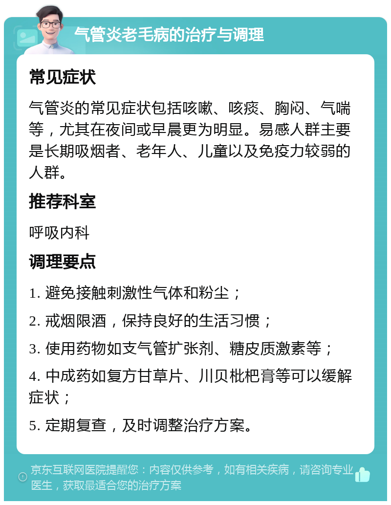 气管炎老毛病的治疗与调理 常见症状 气管炎的常见症状包括咳嗽、咳痰、胸闷、气喘等，尤其在夜间或早晨更为明显。易感人群主要是长期吸烟者、老年人、儿童以及免疫力较弱的人群。 推荐科室 呼吸内科 调理要点 1. 避免接触刺激性气体和粉尘； 2. 戒烟限酒，保持良好的生活习惯； 3. 使用药物如支气管扩张剂、糖皮质激素等； 4. 中成药如复方甘草片、川贝枇杷膏等可以缓解症状； 5. 定期复查，及时调整治疗方案。