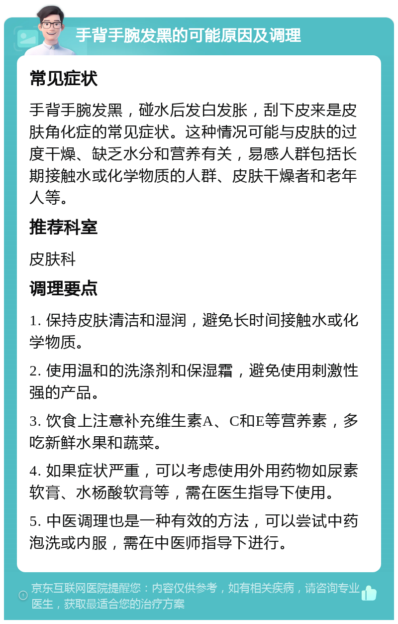 手背手腕发黑的可能原因及调理 常见症状 手背手腕发黑，碰水后发白发胀，刮下皮来是皮肤角化症的常见症状。这种情况可能与皮肤的过度干燥、缺乏水分和营养有关，易感人群包括长期接触水或化学物质的人群、皮肤干燥者和老年人等。 推荐科室 皮肤科 调理要点 1. 保持皮肤清洁和湿润，避免长时间接触水或化学物质。 2. 使用温和的洗涤剂和保湿霜，避免使用刺激性强的产品。 3. 饮食上注意补充维生素A、C和E等营养素，多吃新鲜水果和蔬菜。 4. 如果症状严重，可以考虑使用外用药物如尿素软膏、水杨酸软膏等，需在医生指导下使用。 5. 中医调理也是一种有效的方法，可以尝试中药泡洗或内服，需在中医师指导下进行。