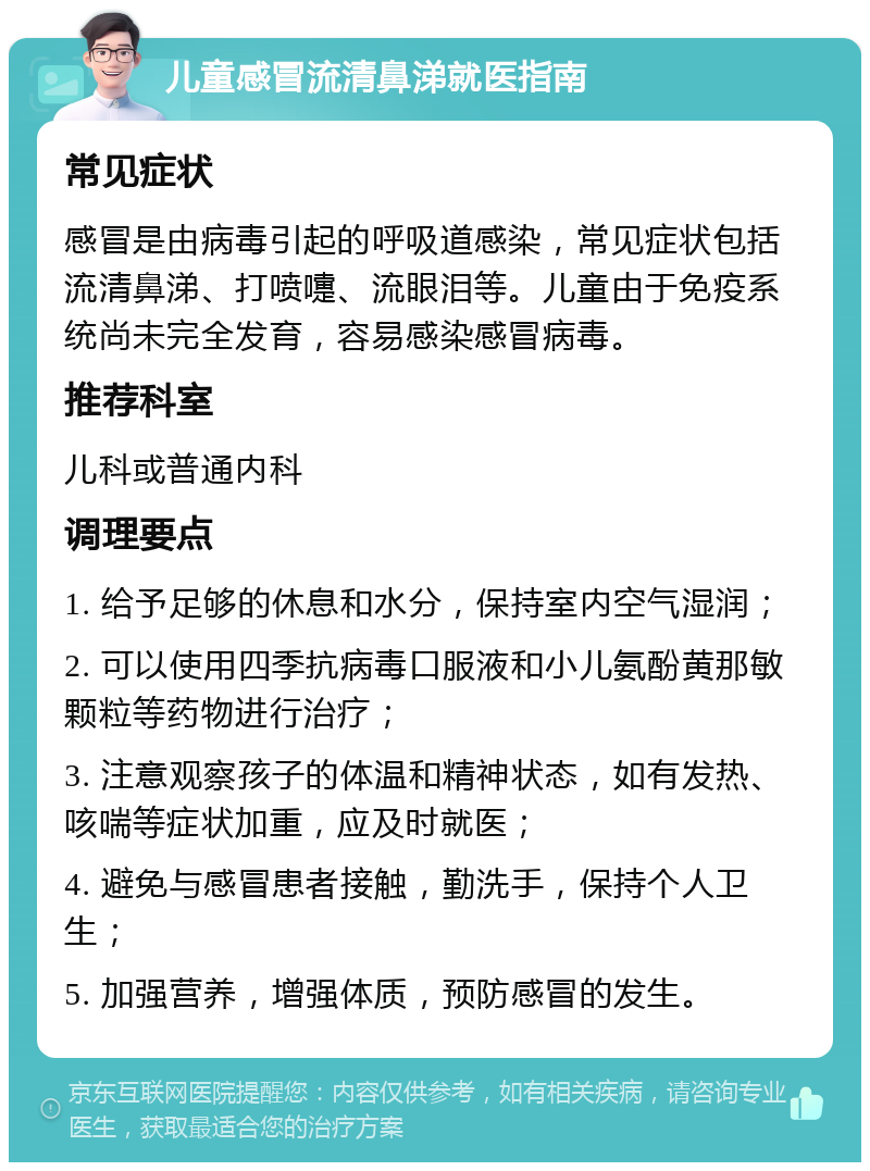 儿童感冒流清鼻涕就医指南 常见症状 感冒是由病毒引起的呼吸道感染，常见症状包括流清鼻涕、打喷嚏、流眼泪等。儿童由于免疫系统尚未完全发育，容易感染感冒病毒。 推荐科室 儿科或普通内科 调理要点 1. 给予足够的休息和水分，保持室内空气湿润； 2. 可以使用四季抗病毒口服液和小儿氨酚黄那敏颗粒等药物进行治疗； 3. 注意观察孩子的体温和精神状态，如有发热、咳喘等症状加重，应及时就医； 4. 避免与感冒患者接触，勤洗手，保持个人卫生； 5. 加强营养，增强体质，预防感冒的发生。