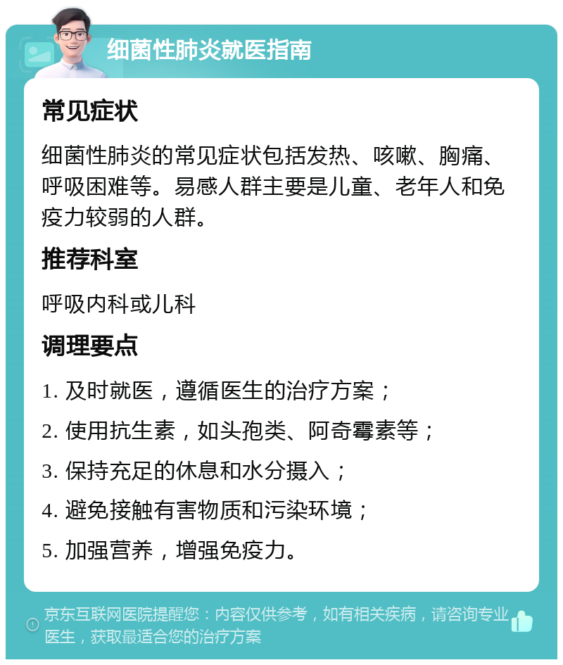 细菌性肺炎就医指南 常见症状 细菌性肺炎的常见症状包括发热、咳嗽、胸痛、呼吸困难等。易感人群主要是儿童、老年人和免疫力较弱的人群。 推荐科室 呼吸内科或儿科 调理要点 1. 及时就医，遵循医生的治疗方案； 2. 使用抗生素，如头孢类、阿奇霉素等； 3. 保持充足的休息和水分摄入； 4. 避免接触有害物质和污染环境； 5. 加强营养，增强免疫力。