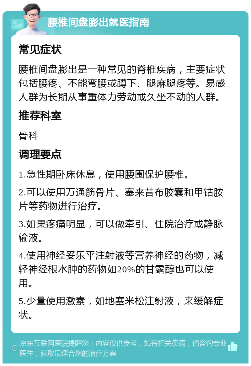 腰椎间盘膨出就医指南 常见症状 腰椎间盘膨出是一种常见的脊椎疾病，主要症状包括腰疼、不能弯腰或蹲下、腿麻腿疼等。易感人群为长期从事重体力劳动或久坐不动的人群。 推荐科室 骨科 调理要点 1.急性期卧床休息，使用腰围保护腰椎。 2.可以使用万通筋骨片、塞来昔布胶囊和甲钴胺片等药物进行治疗。 3.如果疼痛明显，可以做牵引、住院治疗或静脉输液。 4.使用神经妥乐平注射液等营养神经的药物，减轻神经根水肿的药物如20%的甘露醇也可以使用。 5.少量使用激素，如地塞米松注射液，来缓解症状。